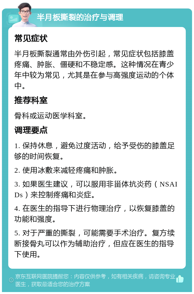 半月板撕裂的治疗与调理 常见症状 半月板撕裂通常由外伤引起，常见症状包括膝盖疼痛、肿胀、僵硬和不稳定感。这种情况在青少年中较为常见，尤其是在参与高强度运动的个体中。 推荐科室 骨科或运动医学科室。 调理要点 1. 保持休息，避免过度活动，给予受伤的膝盖足够的时间恢复。 2. 使用冰敷来减轻疼痛和肿胀。 3. 如果医生建议，可以服用非甾体抗炎药（NSAIDs）来控制疼痛和炎症。 4. 在医生的指导下进行物理治疗，以恢复膝盖的功能和强度。 5. 对于严重的撕裂，可能需要手术治疗。复方续断接骨丸可以作为辅助治疗，但应在医生的指导下使用。