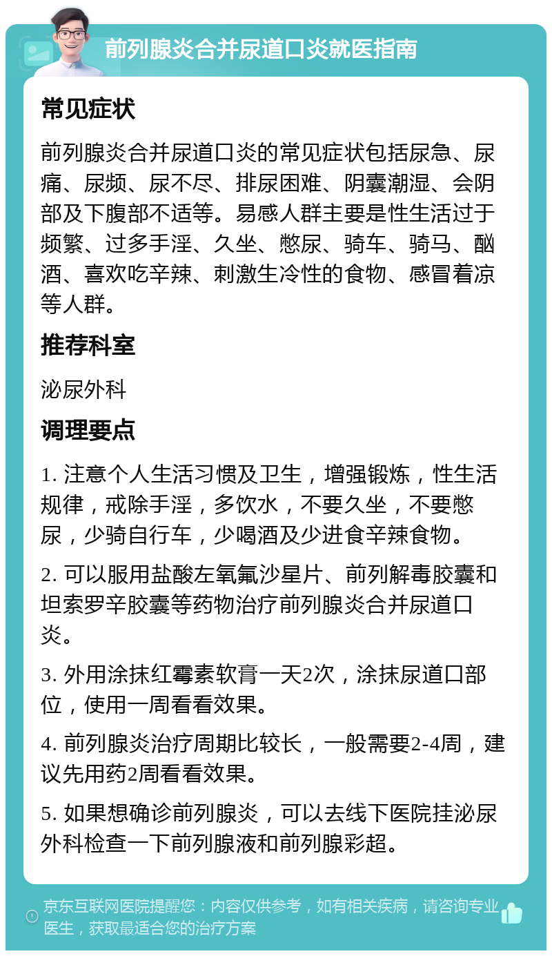 前列腺炎合并尿道口炎就医指南 常见症状 前列腺炎合并尿道口炎的常见症状包括尿急、尿痛、尿频、尿不尽、排尿困难、阴囊潮湿、会阴部及下腹部不适等。易感人群主要是性生活过于频繁、过多手淫、久坐、憋尿、骑车、骑马、酗酒、喜欢吃辛辣、刺激生冷性的食物、感冒着凉等人群。 推荐科室 泌尿外科 调理要点 1. 注意个人生活习惯及卫生，增强锻炼，性生活规律，戒除手淫，多饮水，不要久坐，不要憋尿，少骑自行车，少喝酒及少进食辛辣食物。 2. 可以服用盐酸左氧氟沙星片、前列解毒胶囊和坦索罗辛胶囊等药物治疗前列腺炎合并尿道口炎。 3. 外用涂抹红霉素软膏一天2次，涂抹尿道口部位，使用一周看看效果。 4. 前列腺炎治疗周期比较长，一般需要2-4周，建议先用药2周看看效果。 5. 如果想确诊前列腺炎，可以去线下医院挂泌尿外科检查一下前列腺液和前列腺彩超。