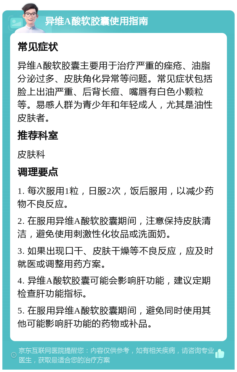 异维A酸软胶囊使用指南 常见症状 异维A酸软胶囊主要用于治疗严重的痤疮、油脂分泌过多、皮肤角化异常等问题。常见症状包括脸上出油严重、后背长痘、嘴唇有白色小颗粒等。易感人群为青少年和年轻成人，尤其是油性皮肤者。 推荐科室 皮肤科 调理要点 1. 每次服用1粒，日服2次，饭后服用，以减少药物不良反应。 2. 在服用异维A酸软胶囊期间，注意保持皮肤清洁，避免使用刺激性化妆品或洗面奶。 3. 如果出现口干、皮肤干燥等不良反应，应及时就医或调整用药方案。 4. 异维A酸软胶囊可能会影响肝功能，建议定期检查肝功能指标。 5. 在服用异维A酸软胶囊期间，避免同时使用其他可能影响肝功能的药物或补品。