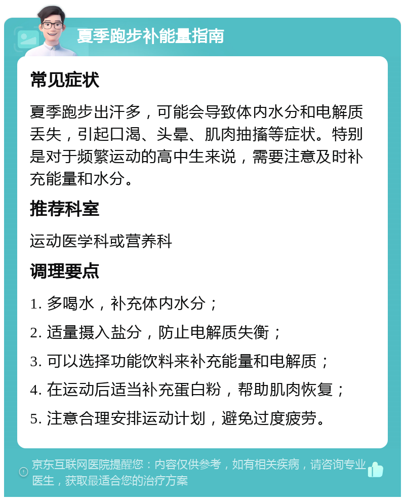 夏季跑步补能量指南 常见症状 夏季跑步出汗多，可能会导致体内水分和电解质丢失，引起口渴、头晕、肌肉抽搐等症状。特别是对于频繁运动的高中生来说，需要注意及时补充能量和水分。 推荐科室 运动医学科或营养科 调理要点 1. 多喝水，补充体内水分； 2. 适量摄入盐分，防止电解质失衡； 3. 可以选择功能饮料来补充能量和电解质； 4. 在运动后适当补充蛋白粉，帮助肌肉恢复； 5. 注意合理安排运动计划，避免过度疲劳。