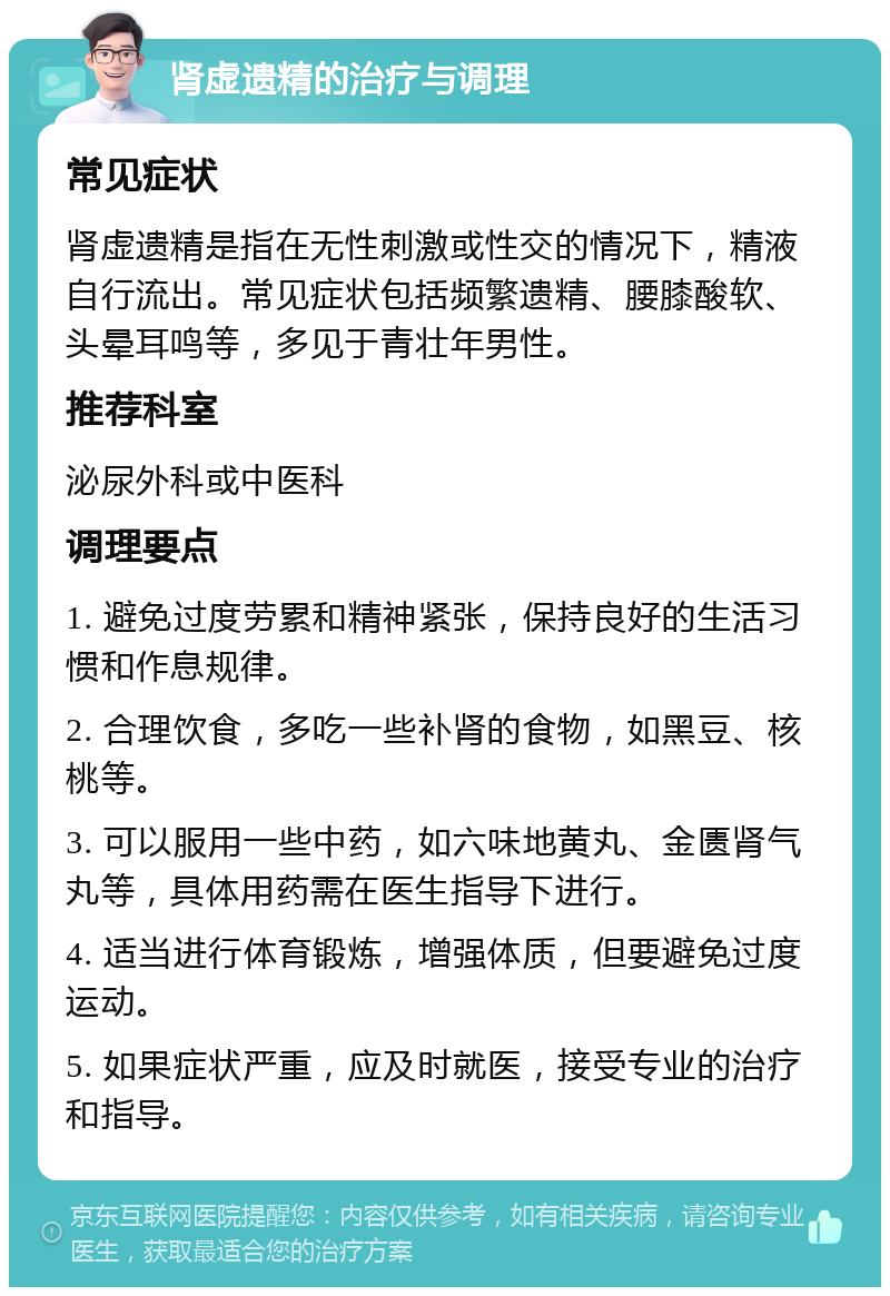 肾虚遗精的治疗与调理 常见症状 肾虚遗精是指在无性刺激或性交的情况下，精液自行流出。常见症状包括频繁遗精、腰膝酸软、头晕耳鸣等，多见于青壮年男性。 推荐科室 泌尿外科或中医科 调理要点 1. 避免过度劳累和精神紧张，保持良好的生活习惯和作息规律。 2. 合理饮食，多吃一些补肾的食物，如黑豆、核桃等。 3. 可以服用一些中药，如六味地黄丸、金匮肾气丸等，具体用药需在医生指导下进行。 4. 适当进行体育锻炼，增强体质，但要避免过度运动。 5. 如果症状严重，应及时就医，接受专业的治疗和指导。