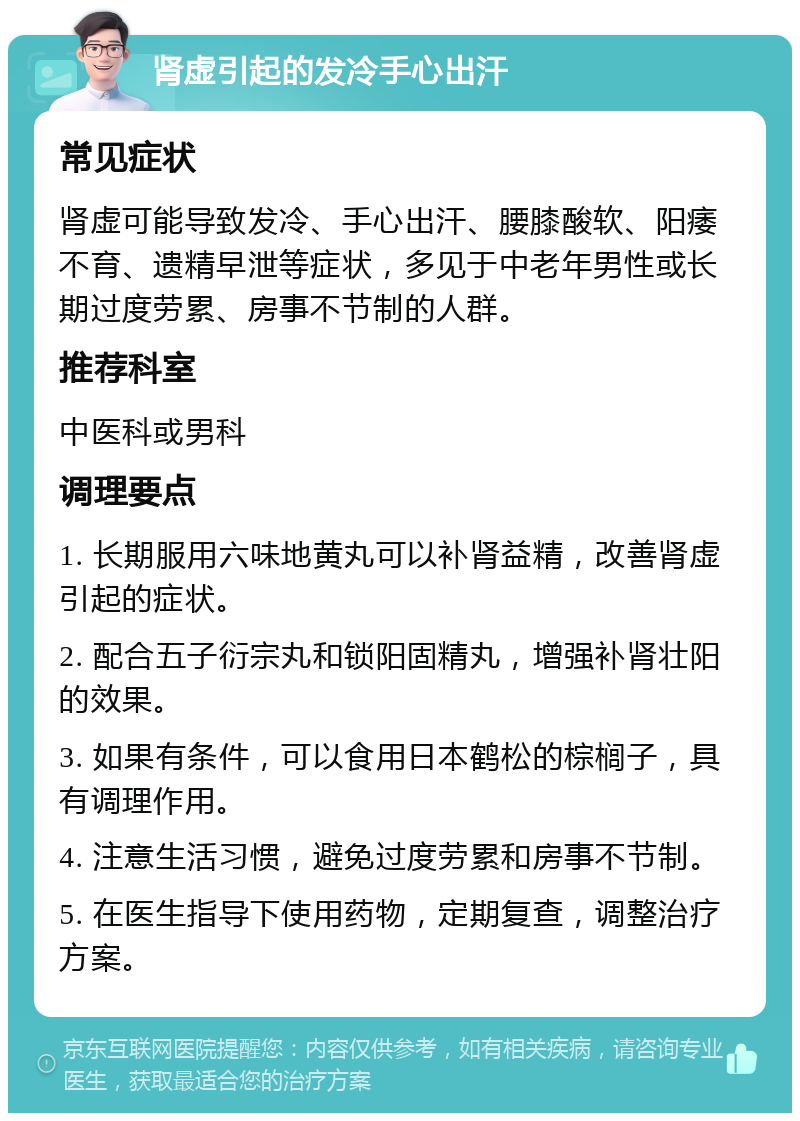 肾虚引起的发冷手心出汗 常见症状 肾虚可能导致发冷、手心出汗、腰膝酸软、阳痿不育、遗精早泄等症状，多见于中老年男性或长期过度劳累、房事不节制的人群。 推荐科室 中医科或男科 调理要点 1. 长期服用六味地黄丸可以补肾益精，改善肾虚引起的症状。 2. 配合五子衍宗丸和锁阳固精丸，增强补肾壮阳的效果。 3. 如果有条件，可以食用日本鹤松的棕榈子，具有调理作用。 4. 注意生活习惯，避免过度劳累和房事不节制。 5. 在医生指导下使用药物，定期复查，调整治疗方案。