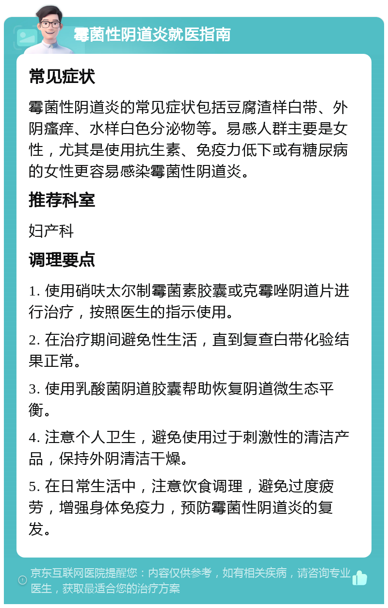 霉菌性阴道炎就医指南 常见症状 霉菌性阴道炎的常见症状包括豆腐渣样白带、外阴瘙痒、水样白色分泌物等。易感人群主要是女性，尤其是使用抗生素、免疫力低下或有糖尿病的女性更容易感染霉菌性阴道炎。 推荐科室 妇产科 调理要点 1. 使用硝呋太尔制霉菌素胶囊或克霉唑阴道片进行治疗，按照医生的指示使用。 2. 在治疗期间避免性生活，直到复查白带化验结果正常。 3. 使用乳酸菌阴道胶囊帮助恢复阴道微生态平衡。 4. 注意个人卫生，避免使用过于刺激性的清洁产品，保持外阴清洁干燥。 5. 在日常生活中，注意饮食调理，避免过度疲劳，增强身体免疫力，预防霉菌性阴道炎的复发。