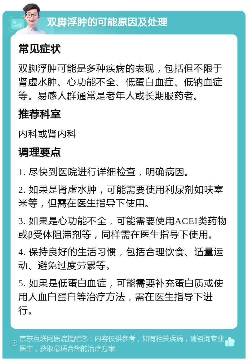 双脚浮肿的可能原因及处理 常见症状 双脚浮肿可能是多种疾病的表现，包括但不限于肾虚水肿、心功能不全、低蛋白血症、低钠血症等。易感人群通常是老年人或长期服药者。 推荐科室 内科或肾内科 调理要点 1. 尽快到医院进行详细检查，明确病因。 2. 如果是肾虚水肿，可能需要使用利尿剂如呋塞米等，但需在医生指导下使用。 3. 如果是心功能不全，可能需要使用ACEI类药物或β受体阻滞剂等，同样需在医生指导下使用。 4. 保持良好的生活习惯，包括合理饮食、适量运动、避免过度劳累等。 5. 如果是低蛋白血症，可能需要补充蛋白质或使用人血白蛋白等治疗方法，需在医生指导下进行。