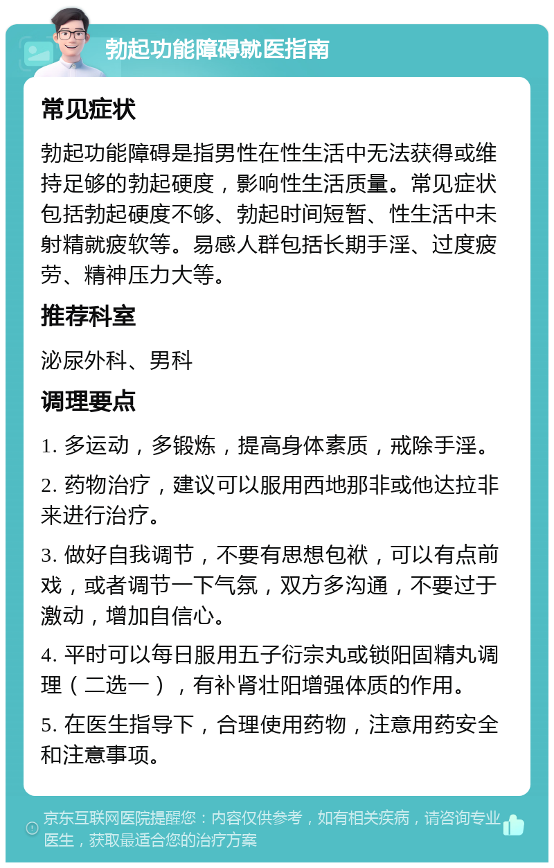 勃起功能障碍就医指南 常见症状 勃起功能障碍是指男性在性生活中无法获得或维持足够的勃起硬度，影响性生活质量。常见症状包括勃起硬度不够、勃起时间短暂、性生活中未射精就疲软等。易感人群包括长期手淫、过度疲劳、精神压力大等。 推荐科室 泌尿外科、男科 调理要点 1. 多运动，多锻炼，提高身体素质，戒除手淫。 2. 药物治疗，建议可以服用西地那非或他达拉非来进行治疗。 3. 做好自我调节，不要有思想包袱，可以有点前戏，或者调节一下气氛，双方多沟通，不要过于激动，增加自信心。 4. 平时可以每日服用五子衍宗丸或锁阳固精丸调理（二选一），有补肾壮阳增强体质的作用。 5. 在医生指导下，合理使用药物，注意用药安全和注意事项。