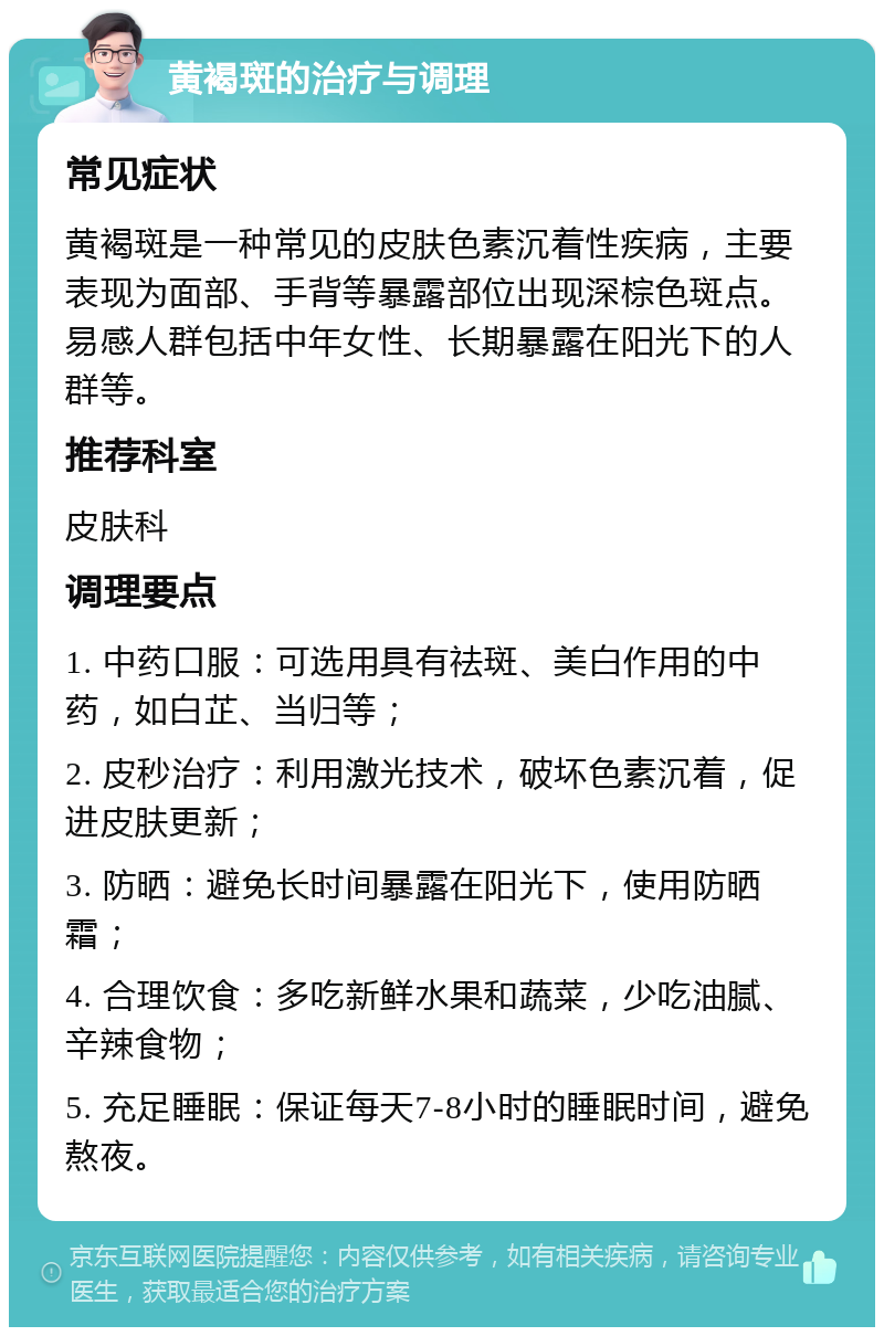 黄褐斑的治疗与调理 常见症状 黄褐斑是一种常见的皮肤色素沉着性疾病，主要表现为面部、手背等暴露部位出现深棕色斑点。易感人群包括中年女性、长期暴露在阳光下的人群等。 推荐科室 皮肤科 调理要点 1. 中药口服：可选用具有祛斑、美白作用的中药，如白芷、当归等； 2. 皮秒治疗：利用激光技术，破坏色素沉着，促进皮肤更新； 3. 防晒：避免长时间暴露在阳光下，使用防晒霜； 4. 合理饮食：多吃新鲜水果和蔬菜，少吃油腻、辛辣食物； 5. 充足睡眠：保证每天7-8小时的睡眠时间，避免熬夜。