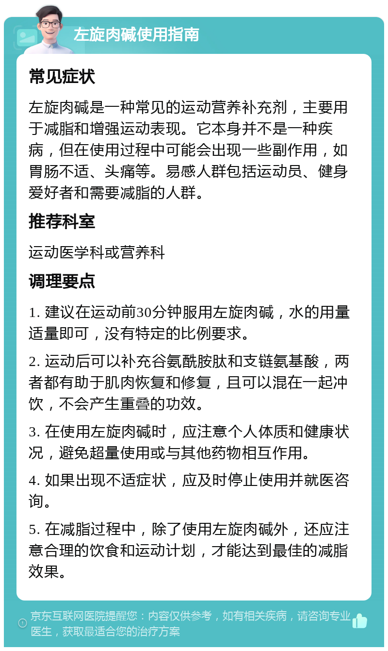 左旋肉碱使用指南 常见症状 左旋肉碱是一种常见的运动营养补充剂，主要用于减脂和增强运动表现。它本身并不是一种疾病，但在使用过程中可能会出现一些副作用，如胃肠不适、头痛等。易感人群包括运动员、健身爱好者和需要减脂的人群。 推荐科室 运动医学科或营养科 调理要点 1. 建议在运动前30分钟服用左旋肉碱，水的用量适量即可，没有特定的比例要求。 2. 运动后可以补充谷氨酰胺肽和支链氨基酸，两者都有助于肌肉恢复和修复，且可以混在一起冲饮，不会产生重叠的功效。 3. 在使用左旋肉碱时，应注意个人体质和健康状况，避免超量使用或与其他药物相互作用。 4. 如果出现不适症状，应及时停止使用并就医咨询。 5. 在减脂过程中，除了使用左旋肉碱外，还应注意合理的饮食和运动计划，才能达到最佳的减脂效果。