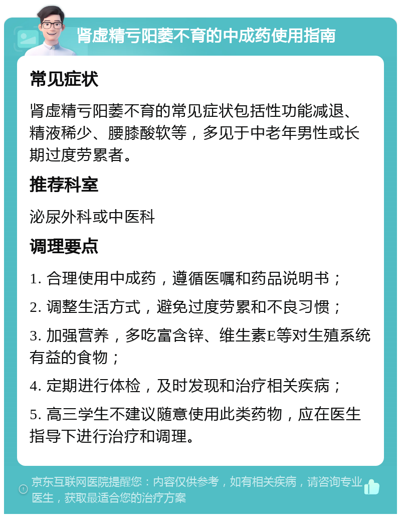 肾虚精亏阳萎不育的中成药使用指南 常见症状 肾虚精亏阳萎不育的常见症状包括性功能减退、精液稀少、腰膝酸软等，多见于中老年男性或长期过度劳累者。 推荐科室 泌尿外科或中医科 调理要点 1. 合理使用中成药，遵循医嘱和药品说明书； 2. 调整生活方式，避免过度劳累和不良习惯； 3. 加强营养，多吃富含锌、维生素E等对生殖系统有益的食物； 4. 定期进行体检，及时发现和治疗相关疾病； 5. 高三学生不建议随意使用此类药物，应在医生指导下进行治疗和调理。