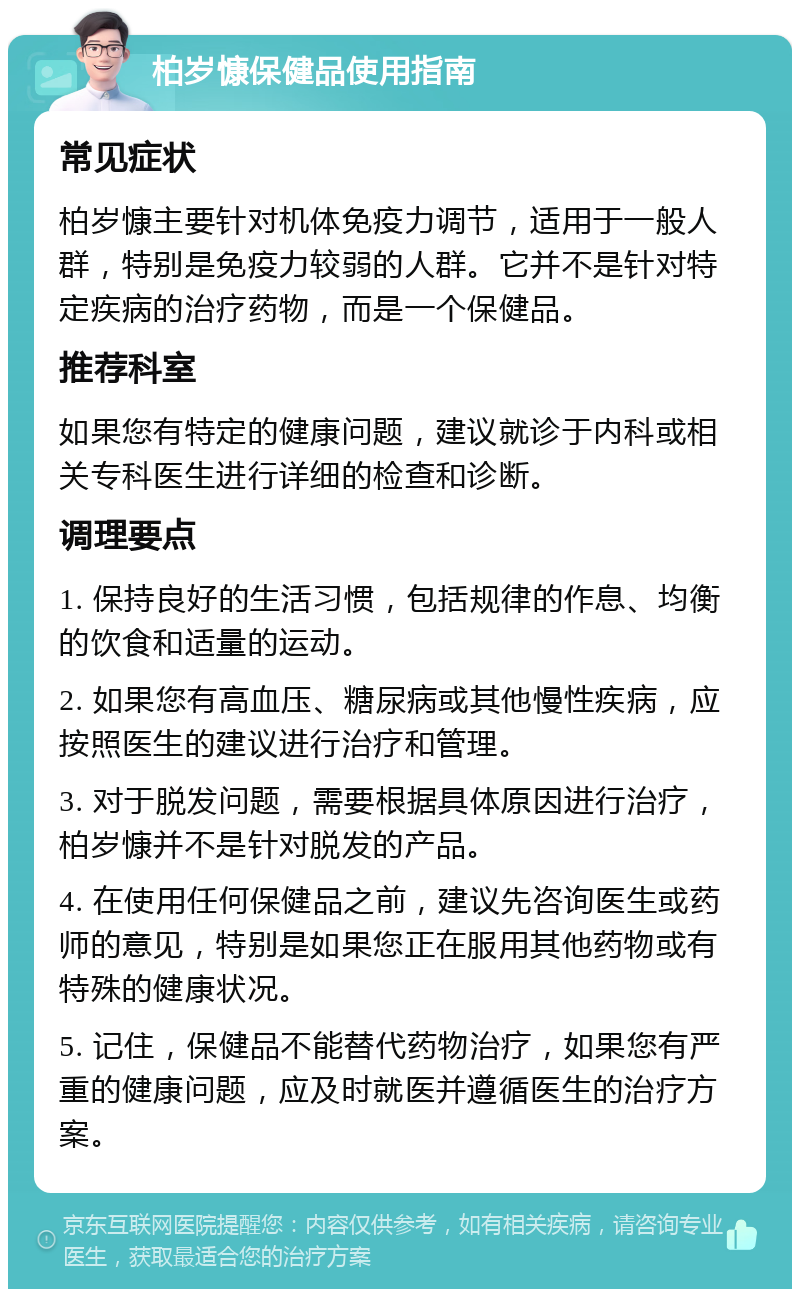 柏岁慷保健品使用指南 常见症状 柏岁慷主要针对机体免疫力调节，适用于一般人群，特别是免疫力较弱的人群。它并不是针对特定疾病的治疗药物，而是一个保健品。 推荐科室 如果您有特定的健康问题，建议就诊于内科或相关专科医生进行详细的检查和诊断。 调理要点 1. 保持良好的生活习惯，包括规律的作息、均衡的饮食和适量的运动。 2. 如果您有高血压、糖尿病或其他慢性疾病，应按照医生的建议进行治疗和管理。 3. 对于脱发问题，需要根据具体原因进行治疗，柏岁慷并不是针对脱发的产品。 4. 在使用任何保健品之前，建议先咨询医生或药师的意见，特别是如果您正在服用其他药物或有特殊的健康状况。 5. 记住，保健品不能替代药物治疗，如果您有严重的健康问题，应及时就医并遵循医生的治疗方案。