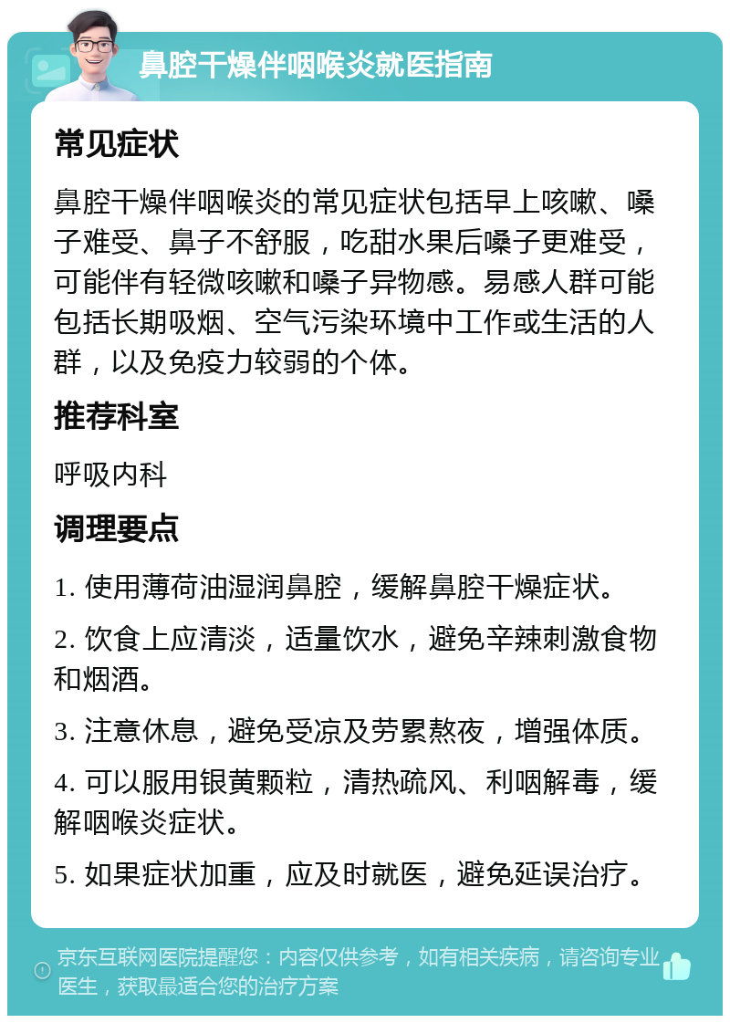 鼻腔干燥伴咽喉炎就医指南 常见症状 鼻腔干燥伴咽喉炎的常见症状包括早上咳嗽、嗓子难受、鼻子不舒服，吃甜水果后嗓子更难受，可能伴有轻微咳嗽和嗓子异物感。易感人群可能包括长期吸烟、空气污染环境中工作或生活的人群，以及免疫力较弱的个体。 推荐科室 呼吸内科 调理要点 1. 使用薄荷油湿润鼻腔，缓解鼻腔干燥症状。 2. 饮食上应清淡，适量饮水，避免辛辣刺激食物和烟酒。 3. 注意休息，避免受凉及劳累熬夜，增强体质。 4. 可以服用银黄颗粒，清热疏风、利咽解毒，缓解咽喉炎症状。 5. 如果症状加重，应及时就医，避免延误治疗。