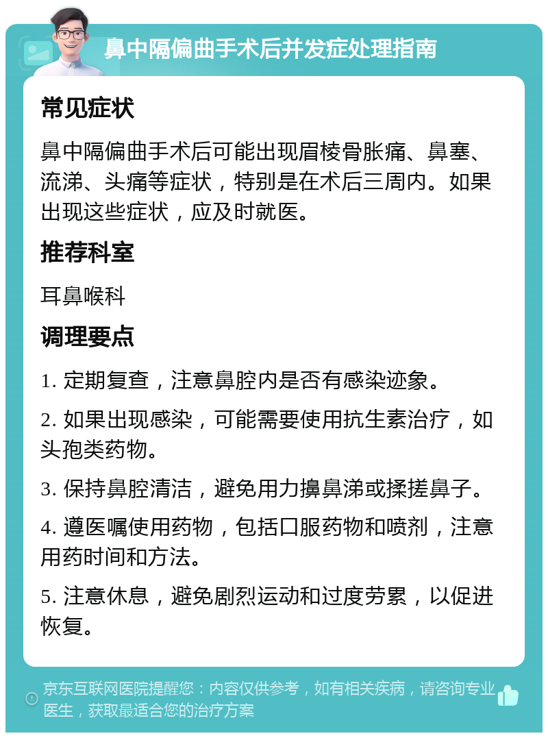 鼻中隔偏曲手术后并发症处理指南 常见症状 鼻中隔偏曲手术后可能出现眉棱骨胀痛、鼻塞、流涕、头痛等症状，特别是在术后三周内。如果出现这些症状，应及时就医。 推荐科室 耳鼻喉科 调理要点 1. 定期复查，注意鼻腔内是否有感染迹象。 2. 如果出现感染，可能需要使用抗生素治疗，如头孢类药物。 3. 保持鼻腔清洁，避免用力擤鼻涕或揉搓鼻子。 4. 遵医嘱使用药物，包括口服药物和喷剂，注意用药时间和方法。 5. 注意休息，避免剧烈运动和过度劳累，以促进恢复。