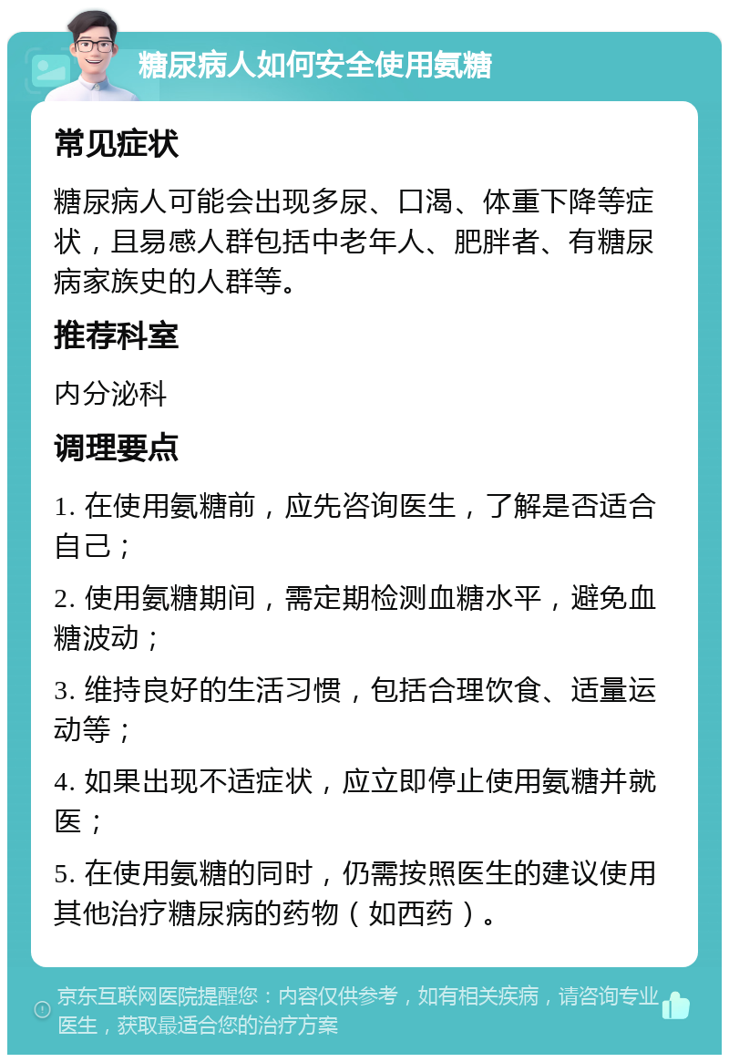 糖尿病人如何安全使用氨糖 常见症状 糖尿病人可能会出现多尿、口渴、体重下降等症状，且易感人群包括中老年人、肥胖者、有糖尿病家族史的人群等。 推荐科室 内分泌科 调理要点 1. 在使用氨糖前，应先咨询医生，了解是否适合自己； 2. 使用氨糖期间，需定期检测血糖水平，避免血糖波动； 3. 维持良好的生活习惯，包括合理饮食、适量运动等； 4. 如果出现不适症状，应立即停止使用氨糖并就医； 5. 在使用氨糖的同时，仍需按照医生的建议使用其他治疗糖尿病的药物（如西药）。