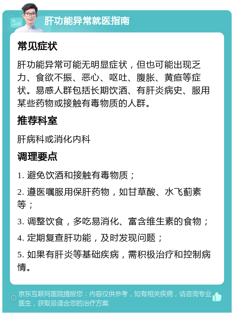 肝功能异常就医指南 常见症状 肝功能异常可能无明显症状，但也可能出现乏力、食欲不振、恶心、呕吐、腹胀、黄疸等症状。易感人群包括长期饮酒、有肝炎病史、服用某些药物或接触有毒物质的人群。 推荐科室 肝病科或消化内科 调理要点 1. 避免饮酒和接触有毒物质； 2. 遵医嘱服用保肝药物，如甘草酸、水飞蓟素等； 3. 调整饮食，多吃易消化、富含维生素的食物； 4. 定期复查肝功能，及时发现问题； 5. 如果有肝炎等基础疾病，需积极治疗和控制病情。