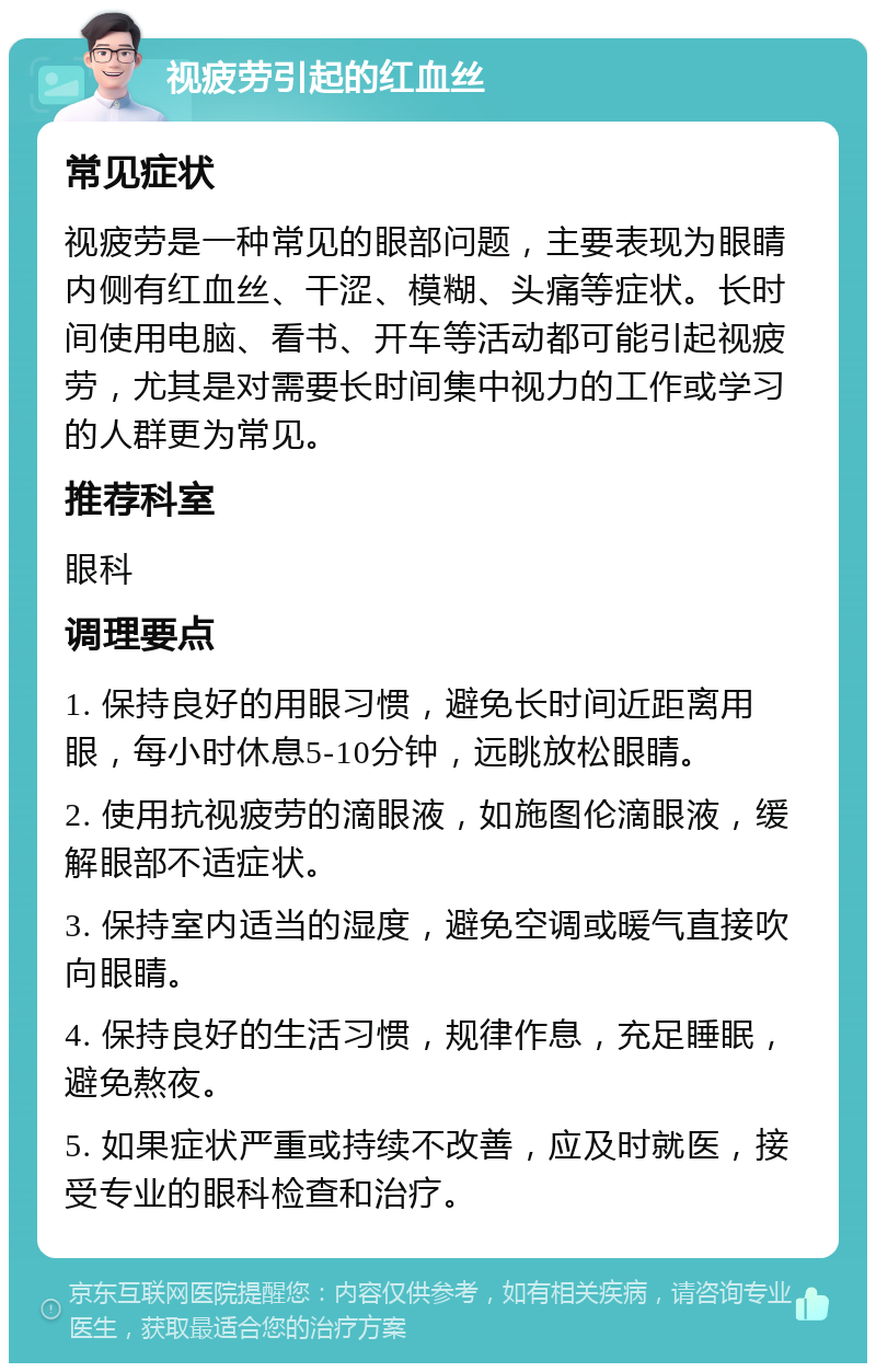 视疲劳引起的红血丝 常见症状 视疲劳是一种常见的眼部问题，主要表现为眼睛内侧有红血丝、干涩、模糊、头痛等症状。长时间使用电脑、看书、开车等活动都可能引起视疲劳，尤其是对需要长时间集中视力的工作或学习的人群更为常见。 推荐科室 眼科 调理要点 1. 保持良好的用眼习惯，避免长时间近距离用眼，每小时休息5-10分钟，远眺放松眼睛。 2. 使用抗视疲劳的滴眼液，如施图伦滴眼液，缓解眼部不适症状。 3. 保持室内适当的湿度，避免空调或暖气直接吹向眼睛。 4. 保持良好的生活习惯，规律作息，充足睡眠，避免熬夜。 5. 如果症状严重或持续不改善，应及时就医，接受专业的眼科检查和治疗。