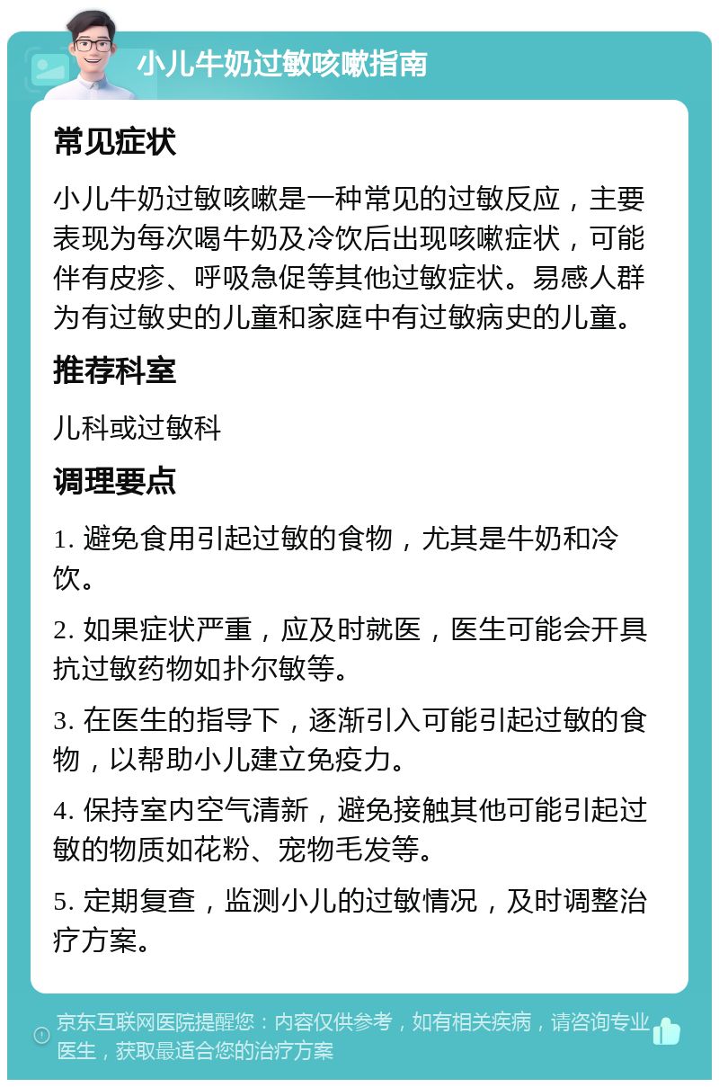 小儿牛奶过敏咳嗽指南 常见症状 小儿牛奶过敏咳嗽是一种常见的过敏反应，主要表现为每次喝牛奶及冷饮后出现咳嗽症状，可能伴有皮疹、呼吸急促等其他过敏症状。易感人群为有过敏史的儿童和家庭中有过敏病史的儿童。 推荐科室 儿科或过敏科 调理要点 1. 避免食用引起过敏的食物，尤其是牛奶和冷饮。 2. 如果症状严重，应及时就医，医生可能会开具抗过敏药物如扑尔敏等。 3. 在医生的指导下，逐渐引入可能引起过敏的食物，以帮助小儿建立免疫力。 4. 保持室内空气清新，避免接触其他可能引起过敏的物质如花粉、宠物毛发等。 5. 定期复查，监测小儿的过敏情况，及时调整治疗方案。