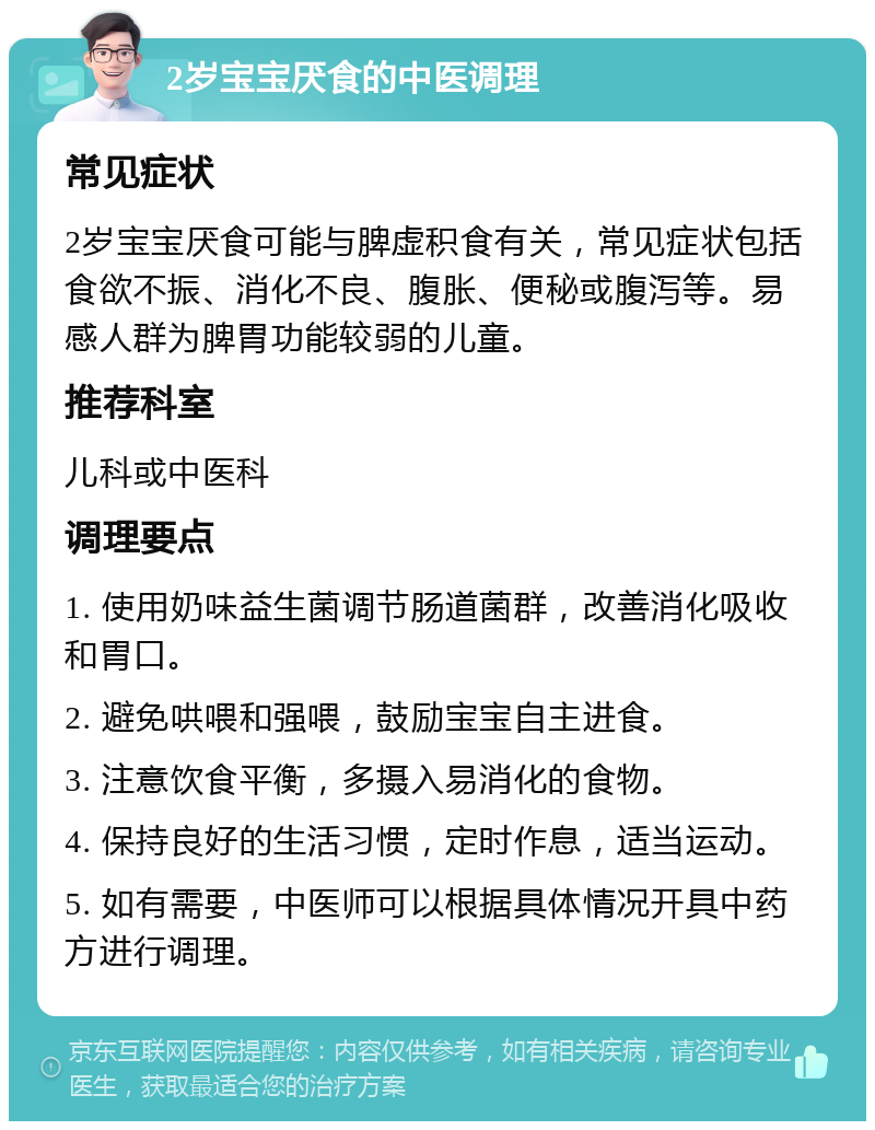 2岁宝宝厌食的中医调理 常见症状 2岁宝宝厌食可能与脾虚积食有关，常见症状包括食欲不振、消化不良、腹胀、便秘或腹泻等。易感人群为脾胃功能较弱的儿童。 推荐科室 儿科或中医科 调理要点 1. 使用奶味益生菌调节肠道菌群，改善消化吸收和胃口。 2. 避免哄喂和强喂，鼓励宝宝自主进食。 3. 注意饮食平衡，多摄入易消化的食物。 4. 保持良好的生活习惯，定时作息，适当运动。 5. 如有需要，中医师可以根据具体情况开具中药方进行调理。