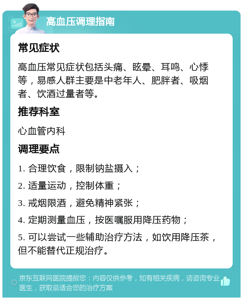 高血压调理指南 常见症状 高血压常见症状包括头痛、眩晕、耳鸣、心悸等，易感人群主要是中老年人、肥胖者、吸烟者、饮酒过量者等。 推荐科室 心血管内科 调理要点 1. 合理饮食，限制钠盐摄入； 2. 适量运动，控制体重； 3. 戒烟限酒，避免精神紧张； 4. 定期测量血压，按医嘱服用降压药物； 5. 可以尝试一些辅助治疗方法，如饮用降压茶，但不能替代正规治疗。