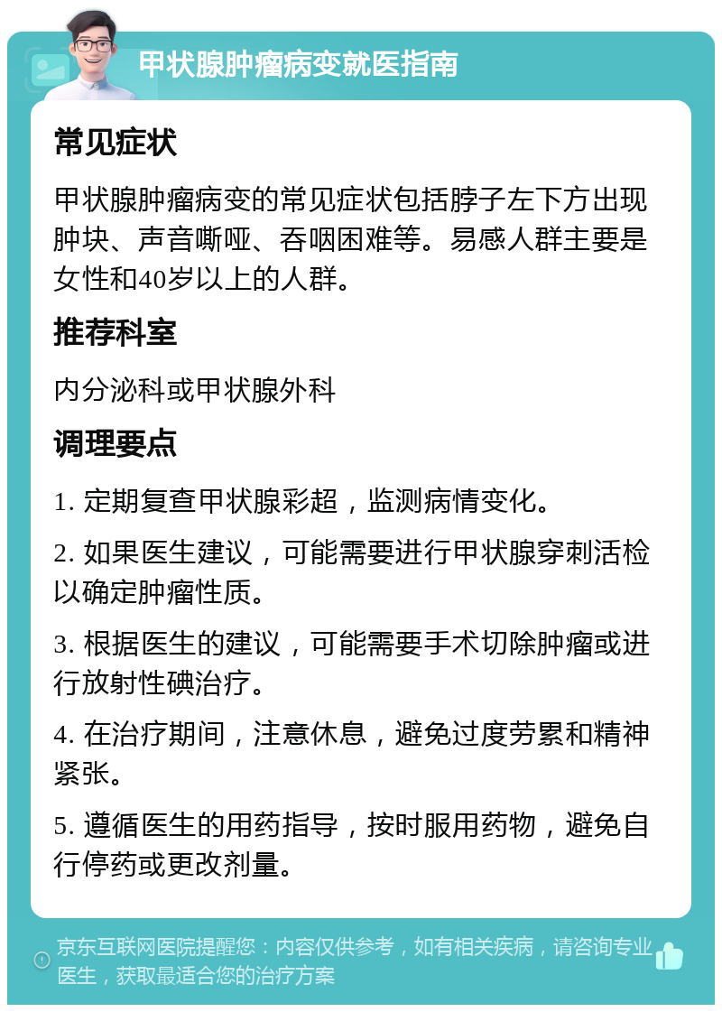 甲状腺肿瘤病变就医指南 常见症状 甲状腺肿瘤病变的常见症状包括脖子左下方出现肿块、声音嘶哑、吞咽困难等。易感人群主要是女性和40岁以上的人群。 推荐科室 内分泌科或甲状腺外科 调理要点 1. 定期复查甲状腺彩超，监测病情变化。 2. 如果医生建议，可能需要进行甲状腺穿刺活检以确定肿瘤性质。 3. 根据医生的建议，可能需要手术切除肿瘤或进行放射性碘治疗。 4. 在治疗期间，注意休息，避免过度劳累和精神紧张。 5. 遵循医生的用药指导，按时服用药物，避免自行停药或更改剂量。