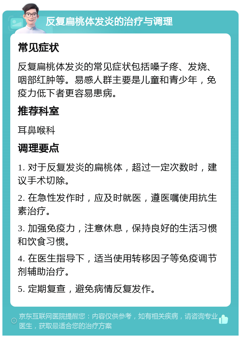 反复扁桃体发炎的治疗与调理 常见症状 反复扁桃体发炎的常见症状包括嗓子疼、发烧、咽部红肿等。易感人群主要是儿童和青少年，免疫力低下者更容易患病。 推荐科室 耳鼻喉科 调理要点 1. 对于反复发炎的扁桃体，超过一定次数时，建议手术切除。 2. 在急性发作时，应及时就医，遵医嘱使用抗生素治疗。 3. 加强免疫力，注意休息，保持良好的生活习惯和饮食习惯。 4. 在医生指导下，适当使用转移因子等免疫调节剂辅助治疗。 5. 定期复查，避免病情反复发作。