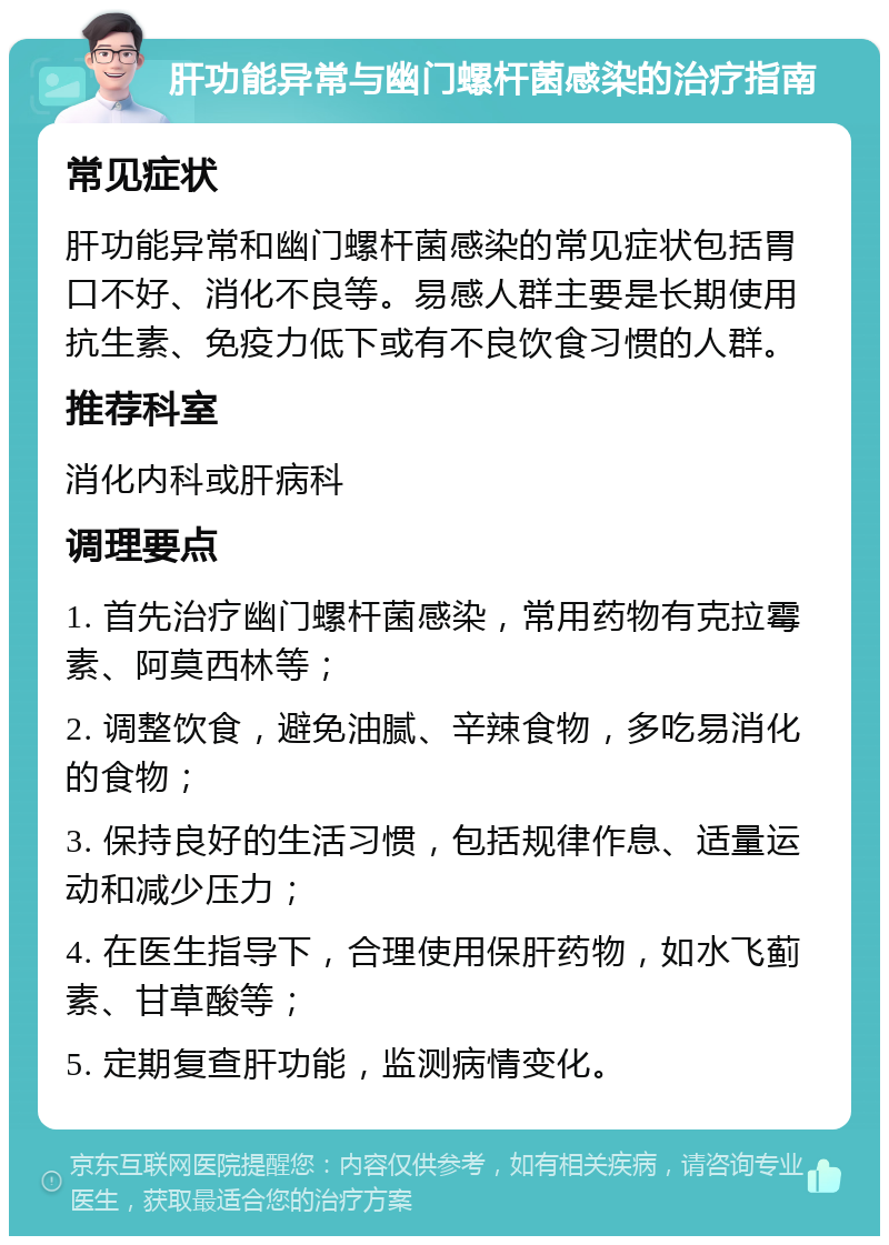 肝功能异常与幽门螺杆菌感染的治疗指南 常见症状 肝功能异常和幽门螺杆菌感染的常见症状包括胃口不好、消化不良等。易感人群主要是长期使用抗生素、免疫力低下或有不良饮食习惯的人群。 推荐科室 消化内科或肝病科 调理要点 1. 首先治疗幽门螺杆菌感染，常用药物有克拉霉素、阿莫西林等； 2. 调整饮食，避免油腻、辛辣食物，多吃易消化的食物； 3. 保持良好的生活习惯，包括规律作息、适量运动和减少压力； 4. 在医生指导下，合理使用保肝药物，如水飞蓟素、甘草酸等； 5. 定期复查肝功能，监测病情变化。