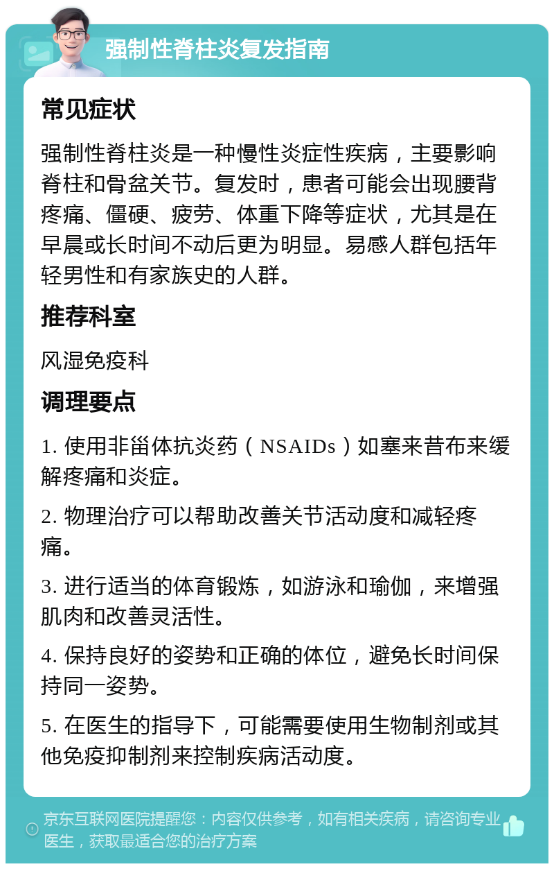 强制性脊柱炎复发指南 常见症状 强制性脊柱炎是一种慢性炎症性疾病，主要影响脊柱和骨盆关节。复发时，患者可能会出现腰背疼痛、僵硬、疲劳、体重下降等症状，尤其是在早晨或长时间不动后更为明显。易感人群包括年轻男性和有家族史的人群。 推荐科室 风湿免疫科 调理要点 1. 使用非甾体抗炎药（NSAIDs）如塞来昔布来缓解疼痛和炎症。 2. 物理治疗可以帮助改善关节活动度和减轻疼痛。 3. 进行适当的体育锻炼，如游泳和瑜伽，来增强肌肉和改善灵活性。 4. 保持良好的姿势和正确的体位，避免长时间保持同一姿势。 5. 在医生的指导下，可能需要使用生物制剂或其他免疫抑制剂来控制疾病活动度。