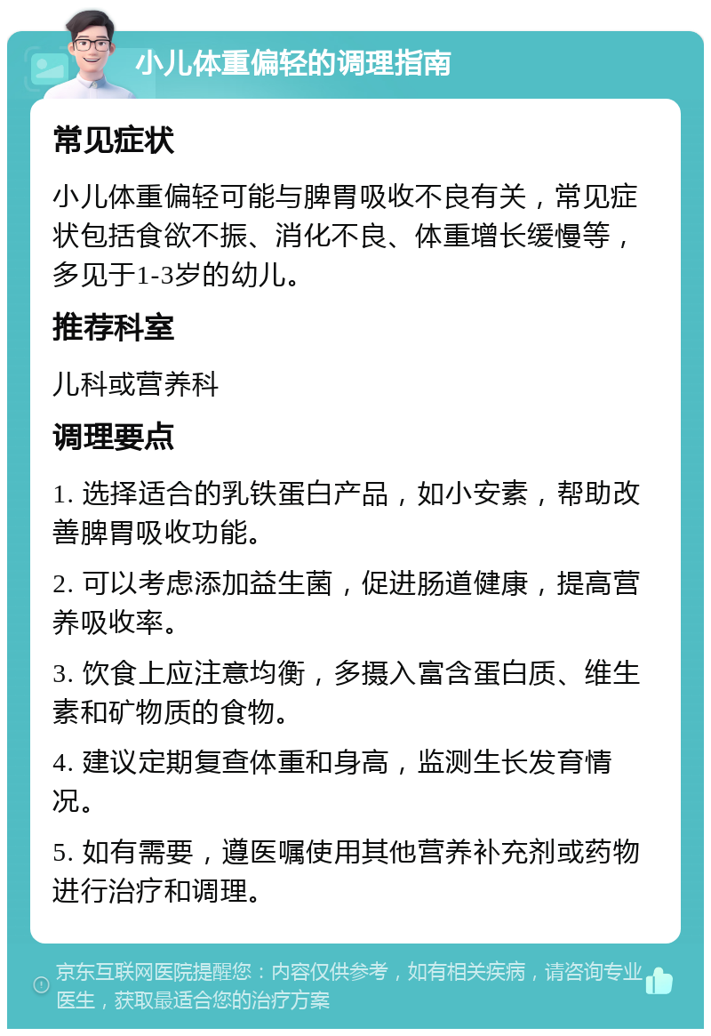 小儿体重偏轻的调理指南 常见症状 小儿体重偏轻可能与脾胃吸收不良有关，常见症状包括食欲不振、消化不良、体重增长缓慢等，多见于1-3岁的幼儿。 推荐科室 儿科或营养科 调理要点 1. 选择适合的乳铁蛋白产品，如小安素，帮助改善脾胃吸收功能。 2. 可以考虑添加益生菌，促进肠道健康，提高营养吸收率。 3. 饮食上应注意均衡，多摄入富含蛋白质、维生素和矿物质的食物。 4. 建议定期复查体重和身高，监测生长发育情况。 5. 如有需要，遵医嘱使用其他营养补充剂或药物进行治疗和调理。