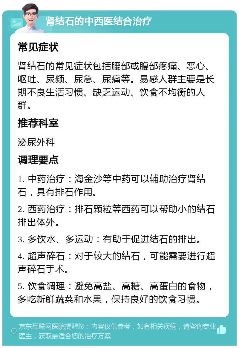 肾结石的中西医结合治疗 常见症状 肾结石的常见症状包括腰部或腹部疼痛、恶心、呕吐、尿频、尿急、尿痛等。易感人群主要是长期不良生活习惯、缺乏运动、饮食不均衡的人群。 推荐科室 泌尿外科 调理要点 1. 中药治疗：海金沙等中药可以辅助治疗肾结石，具有排石作用。 2. 西药治疗：排石颗粒等西药可以帮助小的结石排出体外。 3. 多饮水、多运动：有助于促进结石的排出。 4. 超声碎石：对于较大的结石，可能需要进行超声碎石手术。 5. 饮食调理：避免高盐、高糖、高蛋白的食物，多吃新鲜蔬菜和水果，保持良好的饮食习惯。