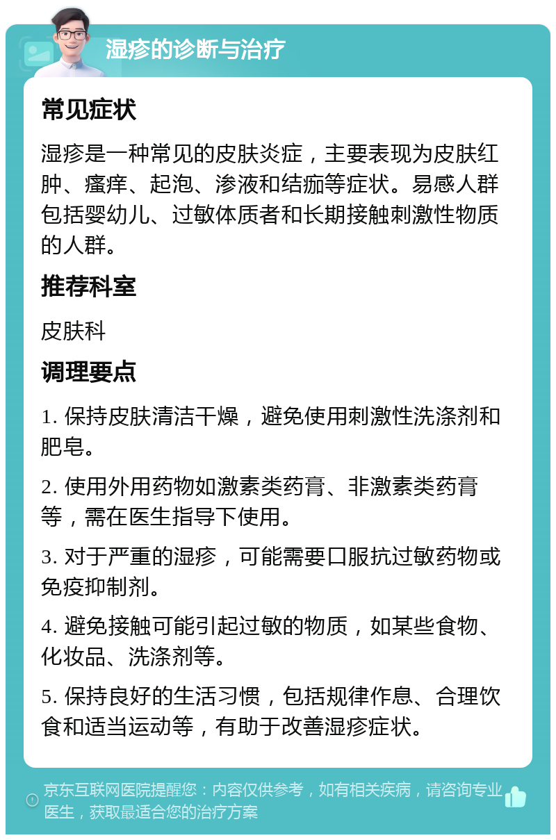 湿疹的诊断与治疗 常见症状 湿疹是一种常见的皮肤炎症，主要表现为皮肤红肿、瘙痒、起泡、渗液和结痂等症状。易感人群包括婴幼儿、过敏体质者和长期接触刺激性物质的人群。 推荐科室 皮肤科 调理要点 1. 保持皮肤清洁干燥，避免使用刺激性洗涤剂和肥皂。 2. 使用外用药物如激素类药膏、非激素类药膏等，需在医生指导下使用。 3. 对于严重的湿疹，可能需要口服抗过敏药物或免疫抑制剂。 4. 避免接触可能引起过敏的物质，如某些食物、化妆品、洗涤剂等。 5. 保持良好的生活习惯，包括规律作息、合理饮食和适当运动等，有助于改善湿疹症状。