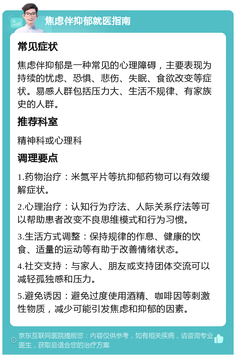 焦虑伴抑郁就医指南 常见症状 焦虑伴抑郁是一种常见的心理障碍，主要表现为持续的忧虑、恐惧、悲伤、失眠、食欲改变等症状。易感人群包括压力大、生活不规律、有家族史的人群。 推荐科室 精神科或心理科 调理要点 1.药物治疗：米氮平片等抗抑郁药物可以有效缓解症状。 2.心理治疗：认知行为疗法、人际关系疗法等可以帮助患者改变不良思维模式和行为习惯。 3.生活方式调整：保持规律的作息、健康的饮食、适量的运动等有助于改善情绪状态。 4.社交支持：与家人、朋友或支持团体交流可以减轻孤独感和压力。 5.避免诱因：避免过度使用酒精、咖啡因等刺激性物质，减少可能引发焦虑和抑郁的因素。