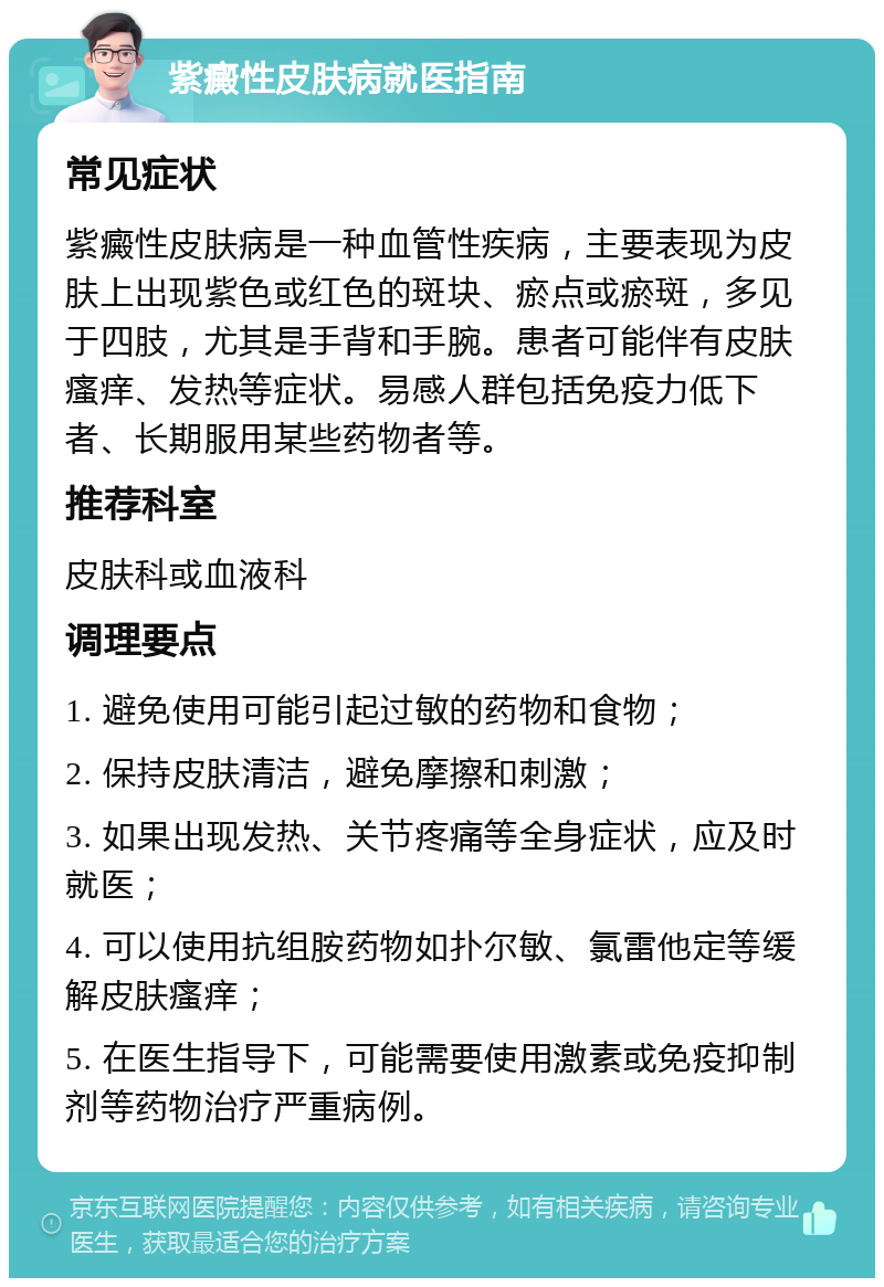 紫癜性皮肤病就医指南 常见症状 紫癜性皮肤病是一种血管性疾病，主要表现为皮肤上出现紫色或红色的斑块、瘀点或瘀斑，多见于四肢，尤其是手背和手腕。患者可能伴有皮肤瘙痒、发热等症状。易感人群包括免疫力低下者、长期服用某些药物者等。 推荐科室 皮肤科或血液科 调理要点 1. 避免使用可能引起过敏的药物和食物； 2. 保持皮肤清洁，避免摩擦和刺激； 3. 如果出现发热、关节疼痛等全身症状，应及时就医； 4. 可以使用抗组胺药物如扑尔敏、氯雷他定等缓解皮肤瘙痒； 5. 在医生指导下，可能需要使用激素或免疫抑制剂等药物治疗严重病例。