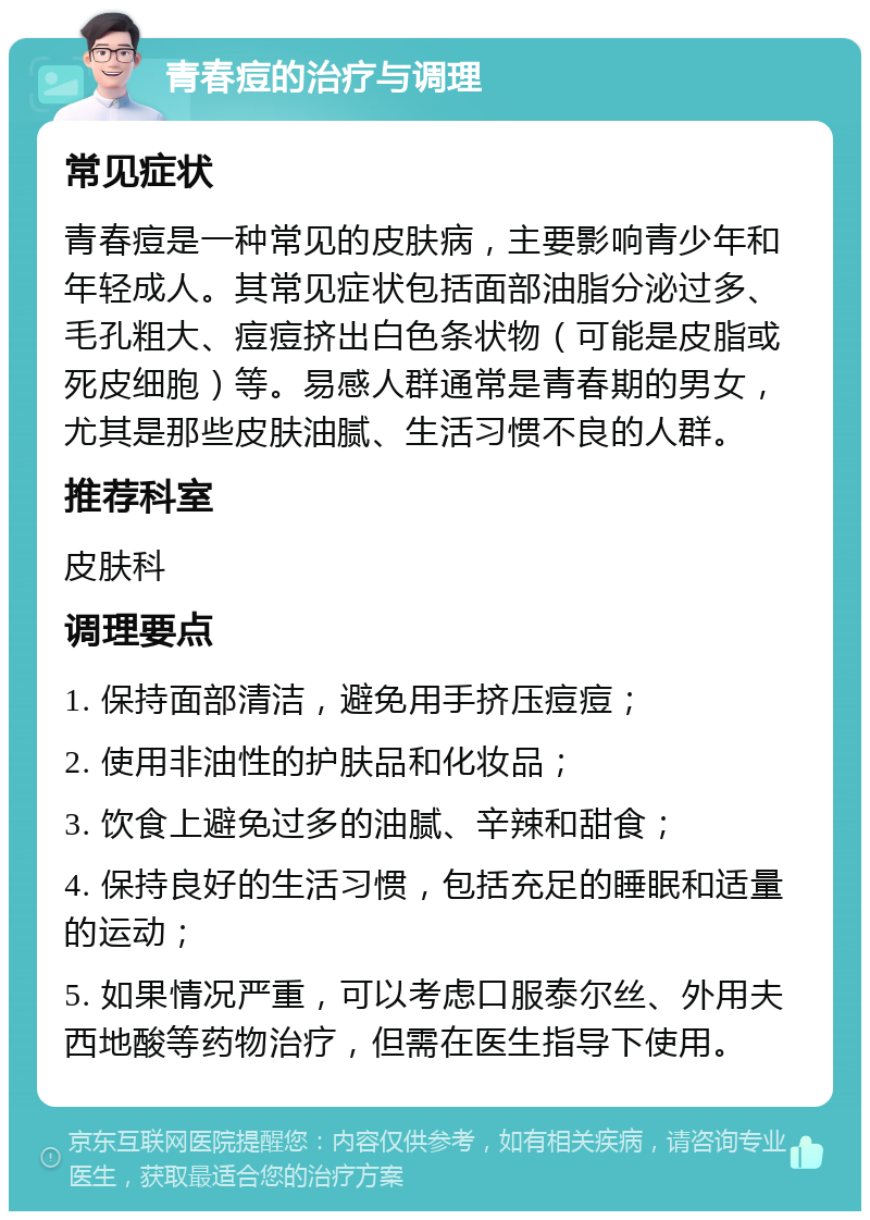 青春痘的治疗与调理 常见症状 青春痘是一种常见的皮肤病，主要影响青少年和年轻成人。其常见症状包括面部油脂分泌过多、毛孔粗大、痘痘挤出白色条状物（可能是皮脂或死皮细胞）等。易感人群通常是青春期的男女，尤其是那些皮肤油腻、生活习惯不良的人群。 推荐科室 皮肤科 调理要点 1. 保持面部清洁，避免用手挤压痘痘； 2. 使用非油性的护肤品和化妆品； 3. 饮食上避免过多的油腻、辛辣和甜食； 4. 保持良好的生活习惯，包括充足的睡眠和适量的运动； 5. 如果情况严重，可以考虑口服泰尔丝、外用夫西地酸等药物治疗，但需在医生指导下使用。