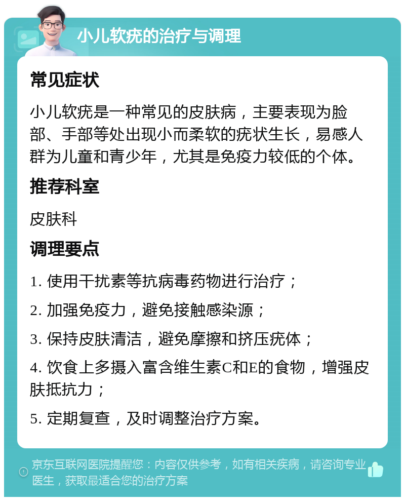 小儿软疣的治疗与调理 常见症状 小儿软疣是一种常见的皮肤病，主要表现为脸部、手部等处出现小而柔软的疣状生长，易感人群为儿童和青少年，尤其是免疫力较低的个体。 推荐科室 皮肤科 调理要点 1. 使用干扰素等抗病毒药物进行治疗； 2. 加强免疫力，避免接触感染源； 3. 保持皮肤清洁，避免摩擦和挤压疣体； 4. 饮食上多摄入富含维生素C和E的食物，增强皮肤抵抗力； 5. 定期复查，及时调整治疗方案。