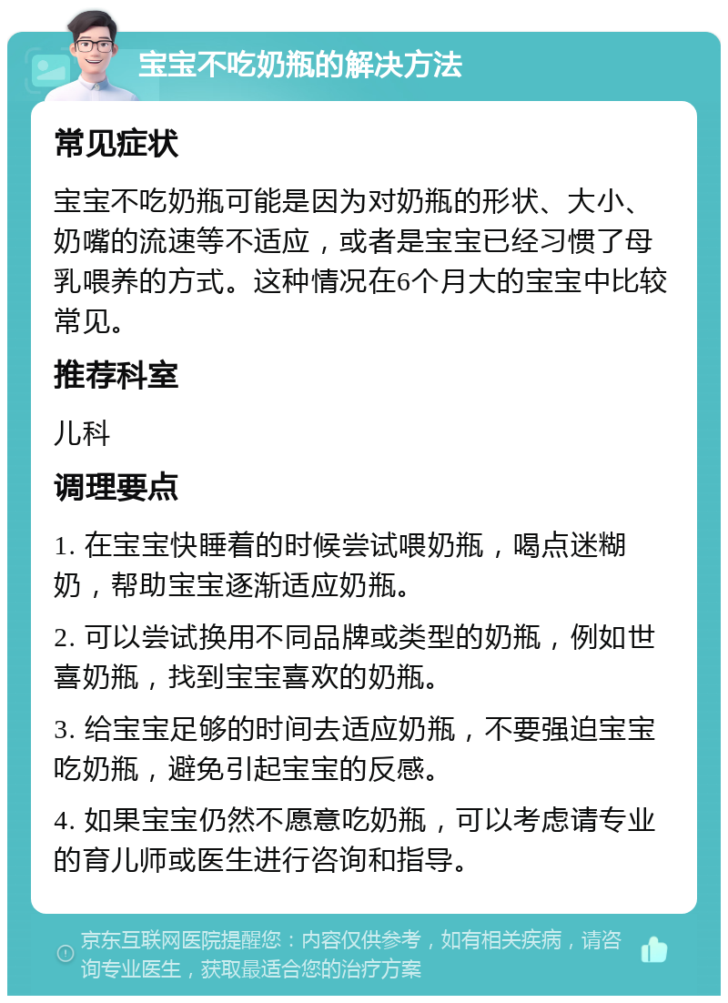 宝宝不吃奶瓶的解决方法 常见症状 宝宝不吃奶瓶可能是因为对奶瓶的形状、大小、奶嘴的流速等不适应，或者是宝宝已经习惯了母乳喂养的方式。这种情况在6个月大的宝宝中比较常见。 推荐科室 儿科 调理要点 1. 在宝宝快睡着的时候尝试喂奶瓶，喝点迷糊奶，帮助宝宝逐渐适应奶瓶。 2. 可以尝试换用不同品牌或类型的奶瓶，例如世喜奶瓶，找到宝宝喜欢的奶瓶。 3. 给宝宝足够的时间去适应奶瓶，不要强迫宝宝吃奶瓶，避免引起宝宝的反感。 4. 如果宝宝仍然不愿意吃奶瓶，可以考虑请专业的育儿师或医生进行咨询和指导。