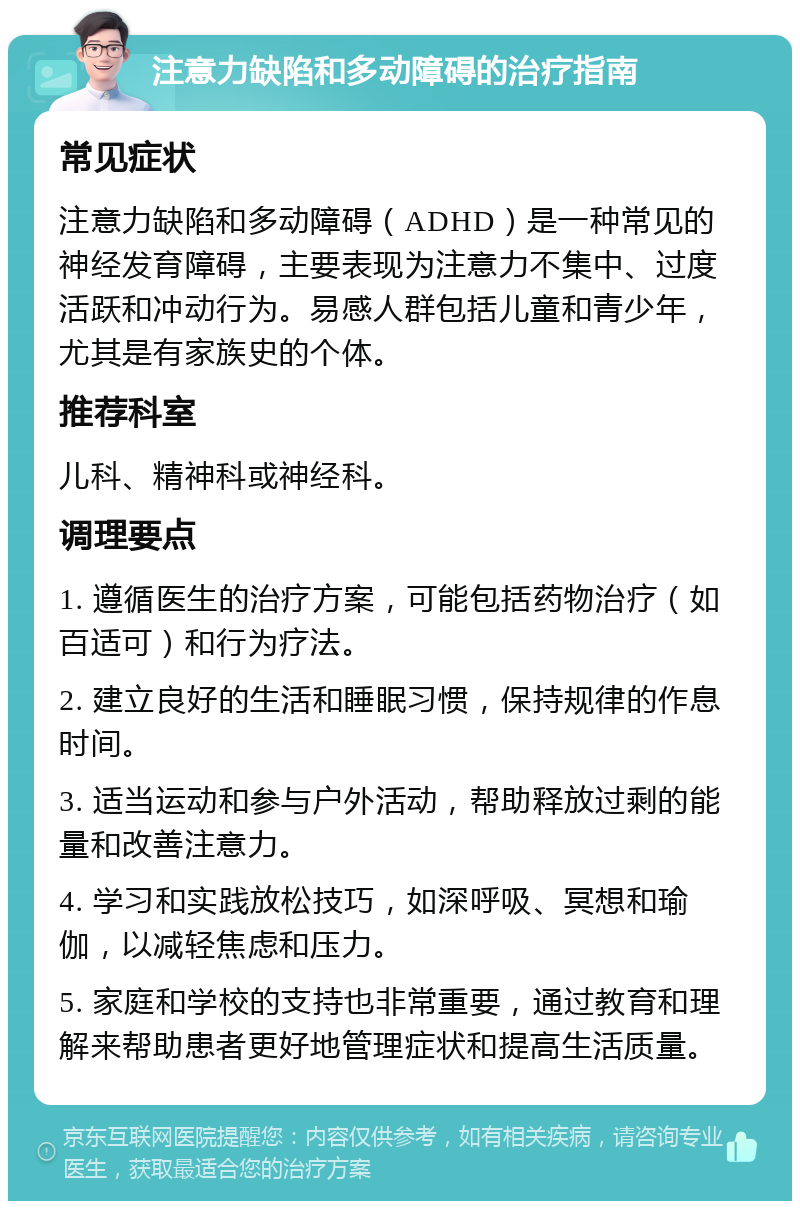 注意力缺陷和多动障碍的治疗指南 常见症状 注意力缺陷和多动障碍（ADHD）是一种常见的神经发育障碍，主要表现为注意力不集中、过度活跃和冲动行为。易感人群包括儿童和青少年，尤其是有家族史的个体。 推荐科室 儿科、精神科或神经科。 调理要点 1. 遵循医生的治疗方案，可能包括药物治疗（如百适可）和行为疗法。 2. 建立良好的生活和睡眠习惯，保持规律的作息时间。 3. 适当运动和参与户外活动，帮助释放过剩的能量和改善注意力。 4. 学习和实践放松技巧，如深呼吸、冥想和瑜伽，以减轻焦虑和压力。 5. 家庭和学校的支持也非常重要，通过教育和理解来帮助患者更好地管理症状和提高生活质量。