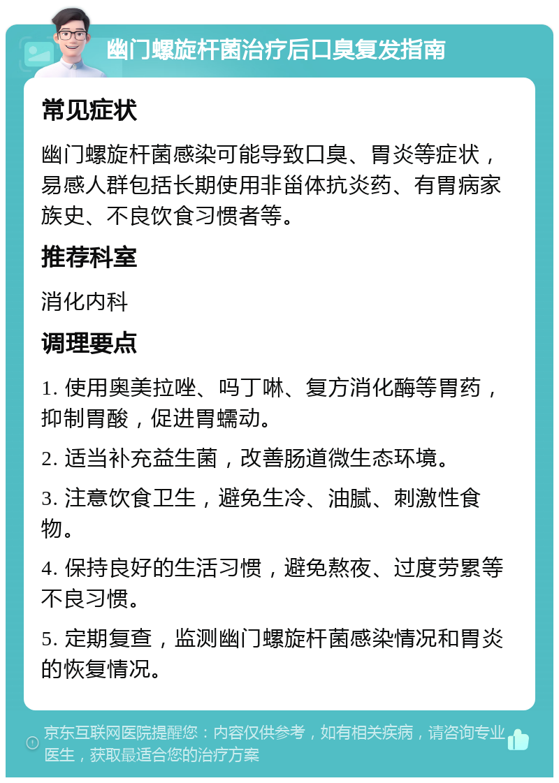 幽门螺旋杆菌治疗后口臭复发指南 常见症状 幽门螺旋杆菌感染可能导致口臭、胃炎等症状，易感人群包括长期使用非甾体抗炎药、有胃病家族史、不良饮食习惯者等。 推荐科室 消化内科 调理要点 1. 使用奥美拉唑、吗丁啉、复方消化酶等胃药，抑制胃酸，促进胃蠕动。 2. 适当补充益生菌，改善肠道微生态环境。 3. 注意饮食卫生，避免生冷、油腻、刺激性食物。 4. 保持良好的生活习惯，避免熬夜、过度劳累等不良习惯。 5. 定期复查，监测幽门螺旋杆菌感染情况和胃炎的恢复情况。