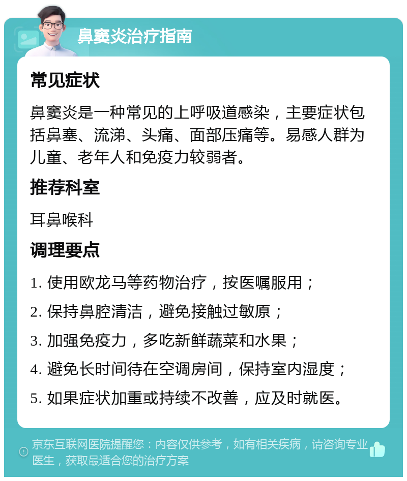 鼻窦炎治疗指南 常见症状 鼻窦炎是一种常见的上呼吸道感染，主要症状包括鼻塞、流涕、头痛、面部压痛等。易感人群为儿童、老年人和免疫力较弱者。 推荐科室 耳鼻喉科 调理要点 1. 使用欧龙马等药物治疗，按医嘱服用； 2. 保持鼻腔清洁，避免接触过敏原； 3. 加强免疫力，多吃新鲜蔬菜和水果； 4. 避免长时间待在空调房间，保持室内湿度； 5. 如果症状加重或持续不改善，应及时就医。