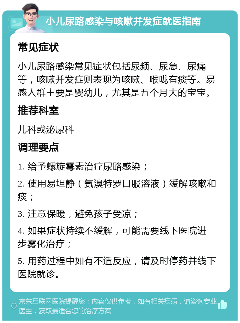 小儿尿路感染与咳嗽并发症就医指南 常见症状 小儿尿路感染常见症状包括尿频、尿急、尿痛等，咳嗽并发症则表现为咳嗽、喉咙有痰等。易感人群主要是婴幼儿，尤其是五个月大的宝宝。 推荐科室 儿科或泌尿科 调理要点 1. 给予螺旋霉素治疗尿路感染； 2. 使用易坦静（氨溴特罗口服溶液）缓解咳嗽和痰； 3. 注意保暖，避免孩子受凉； 4. 如果症状持续不缓解，可能需要线下医院进一步雾化治疗； 5. 用药过程中如有不适反应，请及时停药并线下医院就诊。