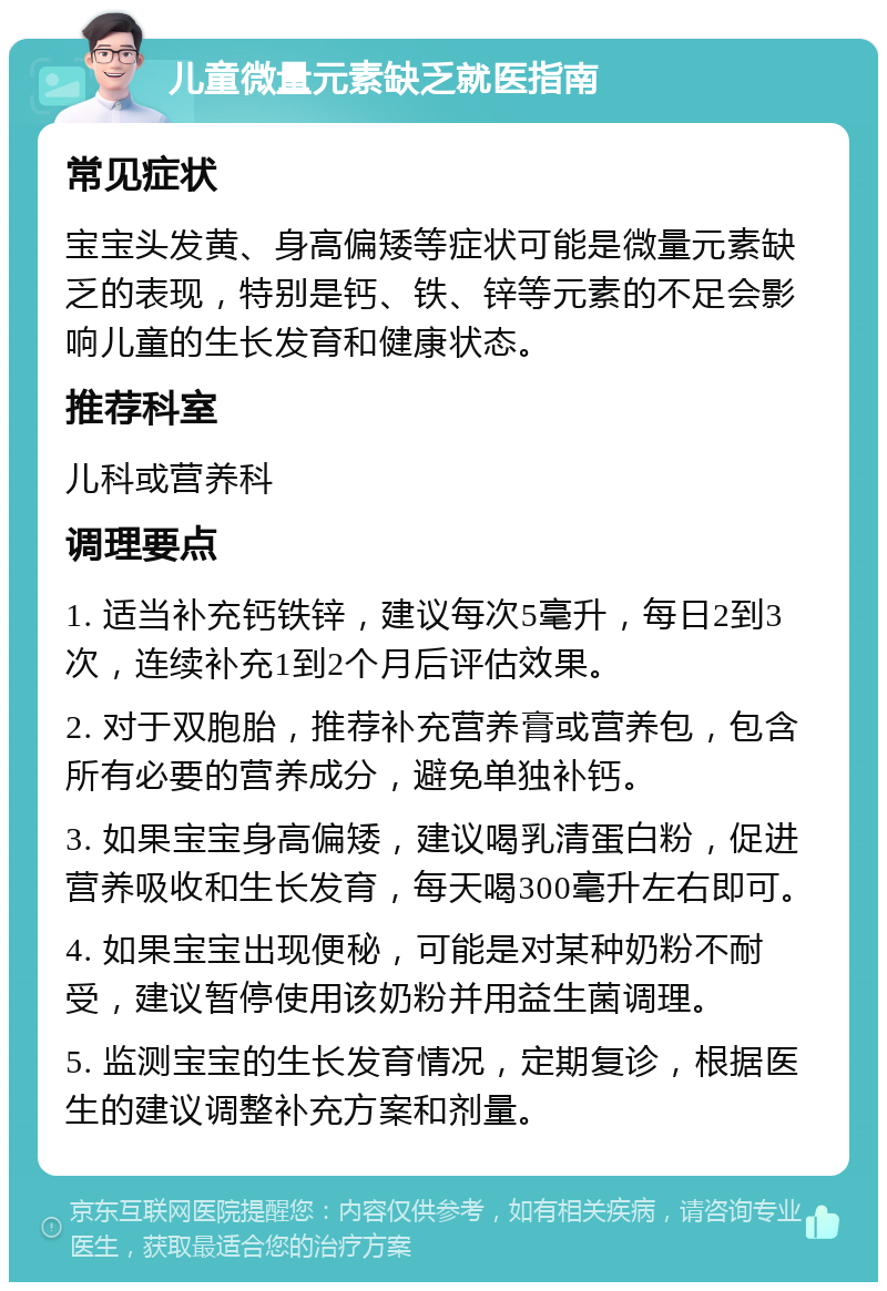 儿童微量元素缺乏就医指南 常见症状 宝宝头发黄、身高偏矮等症状可能是微量元素缺乏的表现，特别是钙、铁、锌等元素的不足会影响儿童的生长发育和健康状态。 推荐科室 儿科或营养科 调理要点 1. 适当补充钙铁锌，建议每次5毫升，每日2到3次，连续补充1到2个月后评估效果。 2. 对于双胞胎，推荐补充营养膏或营养包，包含所有必要的营养成分，避免单独补钙。 3. 如果宝宝身高偏矮，建议喝乳清蛋白粉，促进营养吸收和生长发育，每天喝300毫升左右即可。 4. 如果宝宝出现便秘，可能是对某种奶粉不耐受，建议暂停使用该奶粉并用益生菌调理。 5. 监测宝宝的生长发育情况，定期复诊，根据医生的建议调整补充方案和剂量。