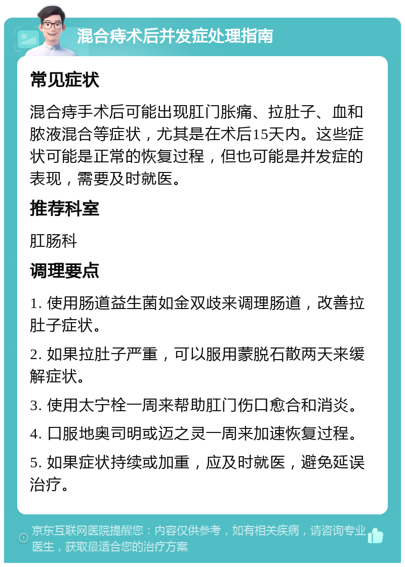 混合痔术后并发症处理指南 常见症状 混合痔手术后可能出现肛门胀痛、拉肚子、血和脓液混合等症状，尤其是在术后15天内。这些症状可能是正常的恢复过程，但也可能是并发症的表现，需要及时就医。 推荐科室 肛肠科 调理要点 1. 使用肠道益生菌如金双歧来调理肠道，改善拉肚子症状。 2. 如果拉肚子严重，可以服用蒙脱石散两天来缓解症状。 3. 使用太宁栓一周来帮助肛门伤口愈合和消炎。 4. 口服地奥司明或迈之灵一周来加速恢复过程。 5. 如果症状持续或加重，应及时就医，避免延误治疗。