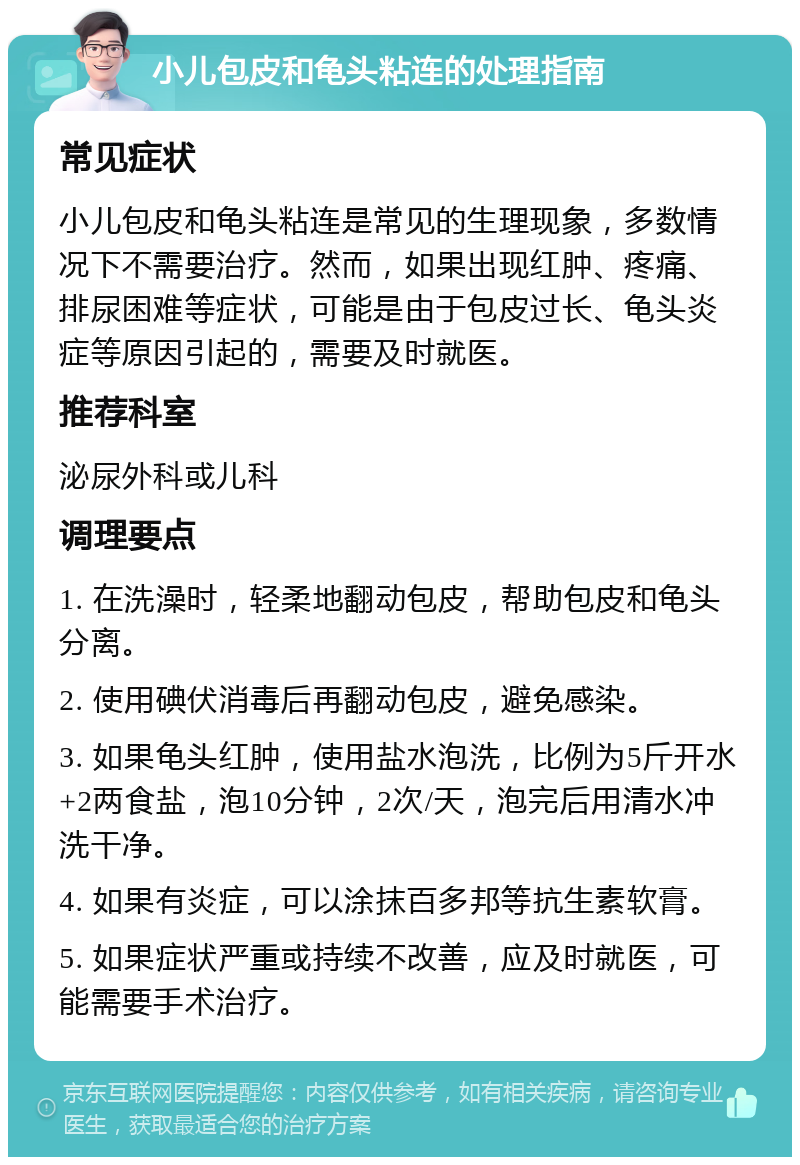 小儿包皮和龟头粘连的处理指南 常见症状 小儿包皮和龟头粘连是常见的生理现象，多数情况下不需要治疗。然而，如果出现红肿、疼痛、排尿困难等症状，可能是由于包皮过长、龟头炎症等原因引起的，需要及时就医。 推荐科室 泌尿外科或儿科 调理要点 1. 在洗澡时，轻柔地翻动包皮，帮助包皮和龟头分离。 2. 使用碘伏消毒后再翻动包皮，避免感染。 3. 如果龟头红肿，使用盐水泡洗，比例为5斤开水+2两食盐，泡10分钟，2次/天，泡完后用清水冲洗干净。 4. 如果有炎症，可以涂抹百多邦等抗生素软膏。 5. 如果症状严重或持续不改善，应及时就医，可能需要手术治疗。