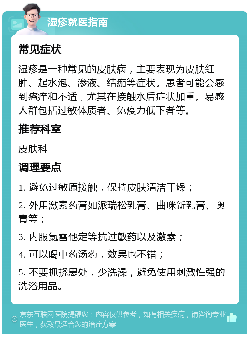 湿疹就医指南 常见症状 湿疹是一种常见的皮肤病，主要表现为皮肤红肿、起水泡、渗液、结痂等症状。患者可能会感到瘙痒和不适，尤其在接触水后症状加重。易感人群包括过敏体质者、免疫力低下者等。 推荐科室 皮肤科 调理要点 1. 避免过敏原接触，保持皮肤清洁干燥； 2. 外用激素药膏如派瑞松乳膏、曲咪新乳膏、奥青等； 3. 内服氯雷他定等抗过敏药以及激素； 4. 可以喝中药汤药，效果也不错； 5. 不要抓挠患处，少洗澡，避免使用刺激性强的洗浴用品。