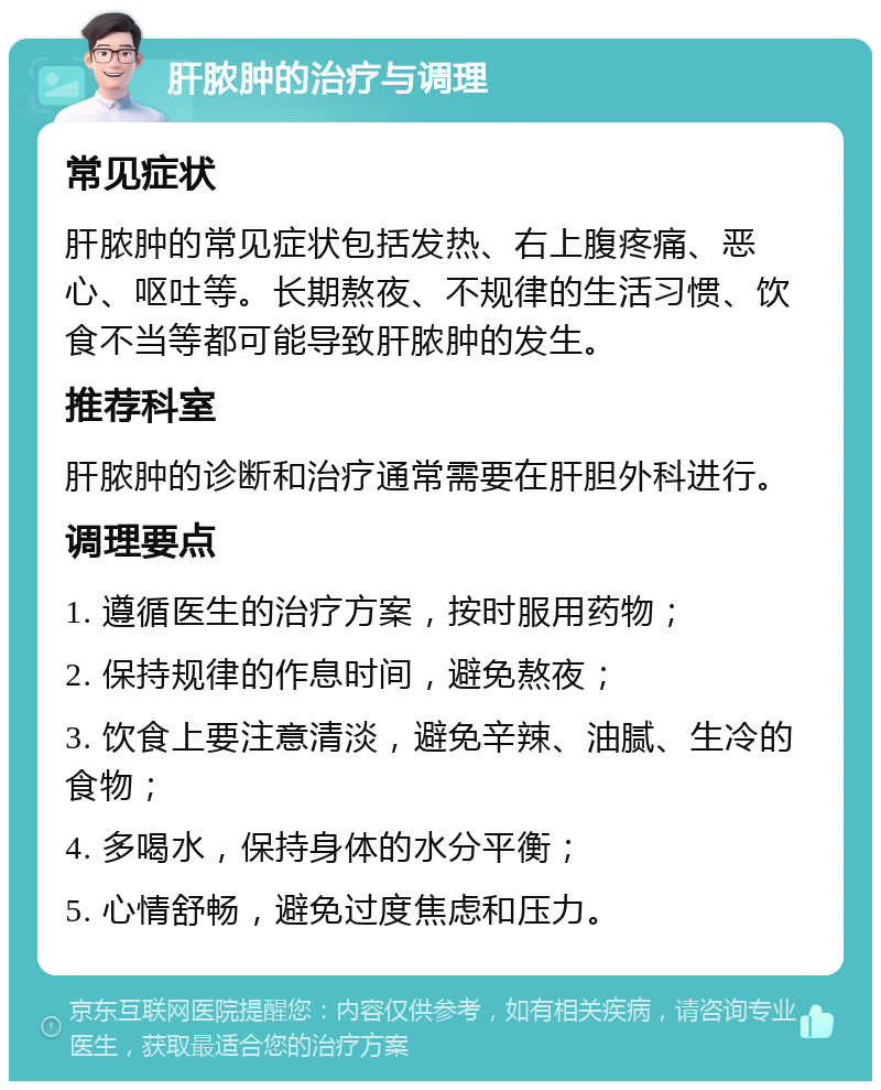 肝脓肿的治疗与调理 常见症状 肝脓肿的常见症状包括发热、右上腹疼痛、恶心、呕吐等。长期熬夜、不规律的生活习惯、饮食不当等都可能导致肝脓肿的发生。 推荐科室 肝脓肿的诊断和治疗通常需要在肝胆外科进行。 调理要点 1. 遵循医生的治疗方案，按时服用药物； 2. 保持规律的作息时间，避免熬夜； 3. 饮食上要注意清淡，避免辛辣、油腻、生冷的食物； 4. 多喝水，保持身体的水分平衡； 5. 心情舒畅，避免过度焦虑和压力。