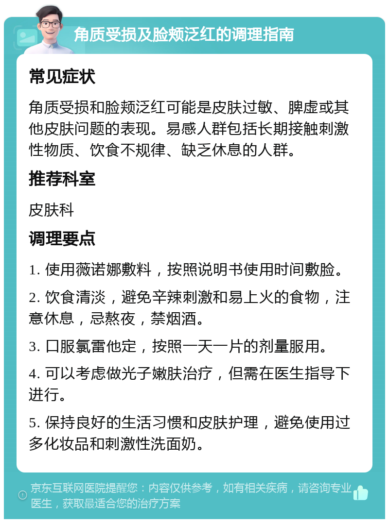 角质受损及脸颊泛红的调理指南 常见症状 角质受损和脸颊泛红可能是皮肤过敏、脾虚或其他皮肤问题的表现。易感人群包括长期接触刺激性物质、饮食不规律、缺乏休息的人群。 推荐科室 皮肤科 调理要点 1. 使用薇诺娜敷料，按照说明书使用时间敷脸。 2. 饮食清淡，避免辛辣刺激和易上火的食物，注意休息，忌熬夜，禁烟酒。 3. 口服氯雷他定，按照一天一片的剂量服用。 4. 可以考虑做光子嫩肤治疗，但需在医生指导下进行。 5. 保持良好的生活习惯和皮肤护理，避免使用过多化妆品和刺激性洗面奶。