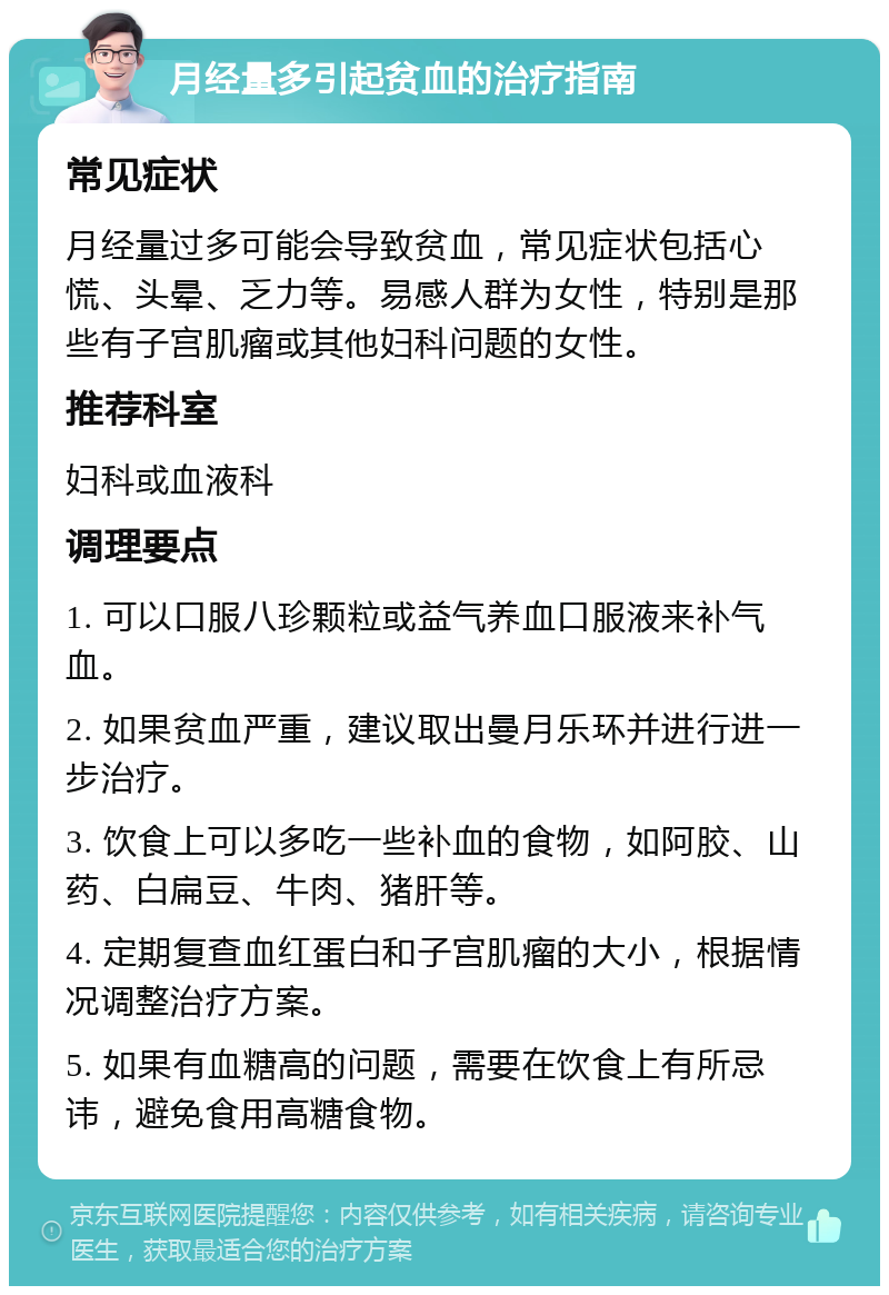 月经量多引起贫血的治疗指南 常见症状 月经量过多可能会导致贫血，常见症状包括心慌、头晕、乏力等。易感人群为女性，特别是那些有子宫肌瘤或其他妇科问题的女性。 推荐科室 妇科或血液科 调理要点 1. 可以口服八珍颗粒或益气养血口服液来补气血。 2. 如果贫血严重，建议取出曼月乐环并进行进一步治疗。 3. 饮食上可以多吃一些补血的食物，如阿胶、山药、白扁豆、牛肉、猪肝等。 4. 定期复查血红蛋白和子宫肌瘤的大小，根据情况调整治疗方案。 5. 如果有血糖高的问题，需要在饮食上有所忌讳，避免食用高糖食物。