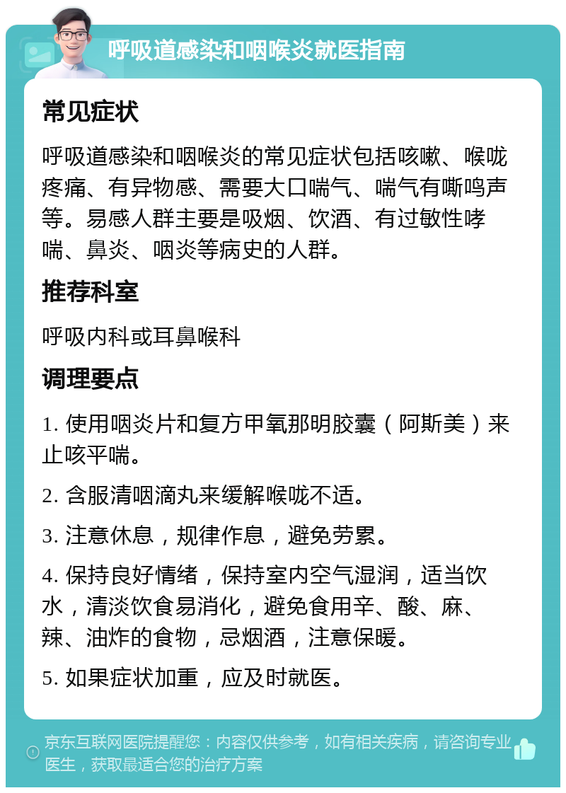 呼吸道感染和咽喉炎就医指南 常见症状 呼吸道感染和咽喉炎的常见症状包括咳嗽、喉咙疼痛、有异物感、需要大口喘气、喘气有嘶鸣声等。易感人群主要是吸烟、饮酒、有过敏性哮喘、鼻炎、咽炎等病史的人群。 推荐科室 呼吸内科或耳鼻喉科 调理要点 1. 使用咽炎片和复方甲氧那明胶囊（阿斯美）来止咳平喘。 2. 含服清咽滴丸来缓解喉咙不适。 3. 注意休息，规律作息，避免劳累。 4. 保持良好情绪，保持室内空气湿润，适当饮水，清淡饮食易消化，避免食用辛、酸、麻、辣、油炸的食物，忌烟酒，注意保暖。 5. 如果症状加重，应及时就医。