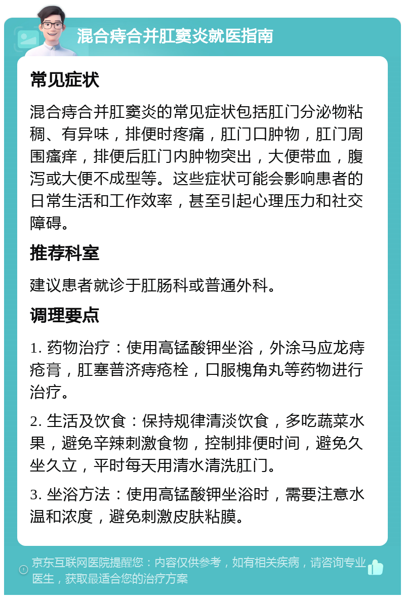 混合痔合并肛窦炎就医指南 常见症状 混合痔合并肛窦炎的常见症状包括肛门分泌物粘稠、有异味，排便时疼痛，肛门口肿物，肛门周围瘙痒，排便后肛门内肿物突出，大便带血，腹泻或大便不成型等。这些症状可能会影响患者的日常生活和工作效率，甚至引起心理压力和社交障碍。 推荐科室 建议患者就诊于肛肠科或普通外科。 调理要点 1. 药物治疗：使用高锰酸钾坐浴，外涂马应龙痔疮膏，肛塞普济痔疮栓，口服槐角丸等药物进行治疗。 2. 生活及饮食：保持规律清淡饮食，多吃蔬菜水果，避免辛辣刺激食物，控制排便时间，避免久坐久立，平时每天用清水清洗肛门。 3. 坐浴方法：使用高锰酸钾坐浴时，需要注意水温和浓度，避免刺激皮肤粘膜。