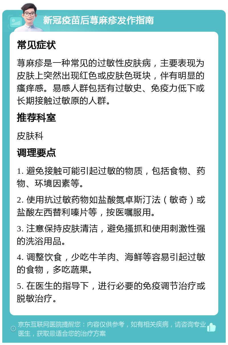 新冠疫苗后荨麻疹发作指南 常见症状 荨麻疹是一种常见的过敏性皮肤病，主要表现为皮肤上突然出现红色或皮肤色斑块，伴有明显的瘙痒感。易感人群包括有过敏史、免疫力低下或长期接触过敏原的人群。 推荐科室 皮肤科 调理要点 1. 避免接触可能引起过敏的物质，包括食物、药物、环境因素等。 2. 使用抗过敏药物如盐酸氮卓斯汀法（敏奇）或盐酸左西替利嗪片等，按医嘱服用。 3. 注意保持皮肤清洁，避免搔抓和使用刺激性强的洗浴用品。 4. 调整饮食，少吃牛羊肉、海鲜等容易引起过敏的食物，多吃蔬果。 5. 在医生的指导下，进行必要的免疫调节治疗或脱敏治疗。