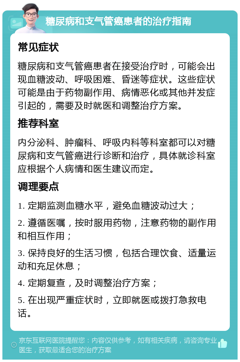 糖尿病和支气管癌患者的治疗指南 常见症状 糖尿病和支气管癌患者在接受治疗时，可能会出现血糖波动、呼吸困难、昏迷等症状。这些症状可能是由于药物副作用、病情恶化或其他并发症引起的，需要及时就医和调整治疗方案。 推荐科室 内分泌科、肿瘤科、呼吸内科等科室都可以对糖尿病和支气管癌进行诊断和治疗，具体就诊科室应根据个人病情和医生建议而定。 调理要点 1. 定期监测血糖水平，避免血糖波动过大； 2. 遵循医嘱，按时服用药物，注意药物的副作用和相互作用； 3. 保持良好的生活习惯，包括合理饮食、适量运动和充足休息； 4. 定期复查，及时调整治疗方案； 5. 在出现严重症状时，立即就医或拨打急救电话。