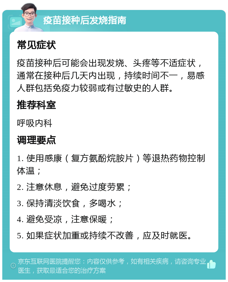 疫苗接种后发烧指南 常见症状 疫苗接种后可能会出现发烧、头疼等不适症状，通常在接种后几天内出现，持续时间不一，易感人群包括免疫力较弱或有过敏史的人群。 推荐科室 呼吸内科 调理要点 1. 使用感康（复方氨酚烷胺片）等退热药物控制体温； 2. 注意休息，避免过度劳累； 3. 保持清淡饮食，多喝水； 4. 避免受凉，注意保暖； 5. 如果症状加重或持续不改善，应及时就医。