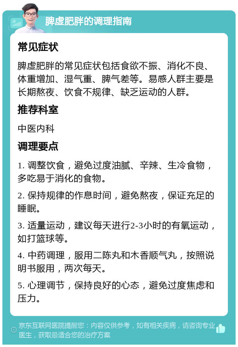 脾虚肥胖的调理指南 常见症状 脾虚肥胖的常见症状包括食欲不振、消化不良、体重增加、湿气重、脾气差等。易感人群主要是长期熬夜、饮食不规律、缺乏运动的人群。 推荐科室 中医内科 调理要点 1. 调整饮食，避免过度油腻、辛辣、生冷食物，多吃易于消化的食物。 2. 保持规律的作息时间，避免熬夜，保证充足的睡眠。 3. 适量运动，建议每天进行2-3小时的有氧运动，如打篮球等。 4. 中药调理，服用二陈丸和木香顺气丸，按照说明书服用，两次每天。 5. 心理调节，保持良好的心态，避免过度焦虑和压力。